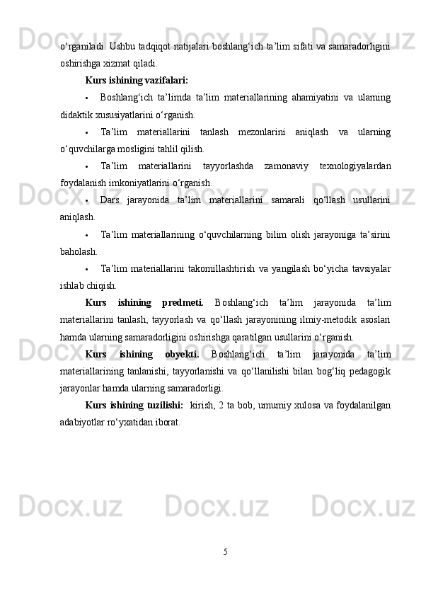 o‘rganiladi. Ushbu tadqiqot natijalari boshlang‘ich ta’lim sifati va samaradorligini
oshirishga xizmat qiladi.
Kurs ishining vazifalari:
 Boshlang‘ich   ta’limda   ta’lim   materiallarining   ahamiyatini   va   ularning
didaktik xususiyatlarini o‘rganish.
 Ta’lim   materiallarini   tanlash   mezonlarini   aniqlash   va   ularning
o‘quvchilarga mosligini tahlil qilish.
 Ta’lim   materiallarini   tayyorlashda   zamonaviy   texnologiyalardan
foydalanish imkoniyatlarini o‘rganish.
 Dars   jarayonida   ta’lim   materiallarini   samarali   qo‘llash   usullarini
aniqlash.
 Ta’lim   materiallarining   o‘quvchilarning   bilim   olish   jarayoniga   ta’sirini
baholash.
 Ta’lim   materiallarini   takomillashtirish   va   yangilash   bo‘yicha   tavsiyalar
ishlab chiqish.
Kurs   ishining   predmeti.   Boshlang‘ich   ta’lim   jarayonida   ta’lim
materiallarini   tanlash,   tayyorlash   va   qo‘llash   jarayonining   ilmiy-metodik   asoslari
hamda ularning samaradorligini oshirishga qaratilgan usullarini o‘rganish.
Kurs   ishining   obyekti.   Boshlang‘ich   ta’lim   jarayonida   ta’lim
materiallarining   tanlanishi,   tayyorlanishi   va   qo‘llanilishi   bilan   bog‘liq   pedagogik
jarayonlar hamda ularning samaradorligi.
Kurs ishining tuzilishi:    kirish, 2 ta bob, umumiy xulosa va foydalanilgan
adabiyotlar ro‘yxatidan iborat.
5 