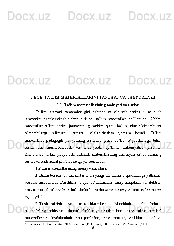 I-BOB.  TA ’ LIM MATERIALLARINI TANLASH VA TAYYORLASH
1.1.   Ta’lim materiallarining mohiyati va turlari
Ta’lim   jarayoni   samaradorligini   oshirish   va   o‘quvchilarning   bilim   olish
jarayonini   osonlashtirish   uchun   turli   xil   ta’lim   materiallari   qo‘llaniladi.   Ushbu
materiallar   ta’lim   berish   jarayonining   muhim   qismi   bo‘lib,   ular   o‘qituvchi   va
o‘quvchilarga   bilimlarni   samarali   o‘zlashtirishga   yordam   beradi.   Ta’lim
materiallari   pedagogik   jarayonning   ajralmas   qismi   bo‘lib,   o‘quvchilarga   bilim
olish,   uni   mustahkamlash   va   amaliyotda   qo‘llash   imkoniyatini   yaratadi.
Zamonaviy   ta’lim   jarayonida   didaktik   materiallarning   ahamiyati   ortib,   ularning
turlari va funksional jihatlari kengayib bormoqda.
Ta’lim materiallarining asosiy vazifalari :
1. Bilim berish . Ta’lim materiallari yangi bilimlarni o‘quvchilarga yetkazish
vositasi   hisoblanadi.   Darsliklar,   o‘quv   qo‘llanmalari,   ilmiy   maqolalar   va   elektron
resurslar orqali o‘quvchilar turli fanlar bo‘yicha zarur nazariy va amaliy bilimlarni
egallaydi. 3
2. Tushuntirish   va   mustahkamlash.   Murakkab   tushunchalarni
o‘quvchilarga oddiy va tushunarli shaklda yetkazish uchun turli vizual va interfaol
materiallardan   foydalaniladi.   Shu   jumladan,   diagrammalar,   grafiklar,   jadval   va
3
 Педагогика: Учебное пособие / В.А. Сластенин, И.Ф. Исаев, Е.Н. Шиянов. – М.: Академия, 2016.
6 