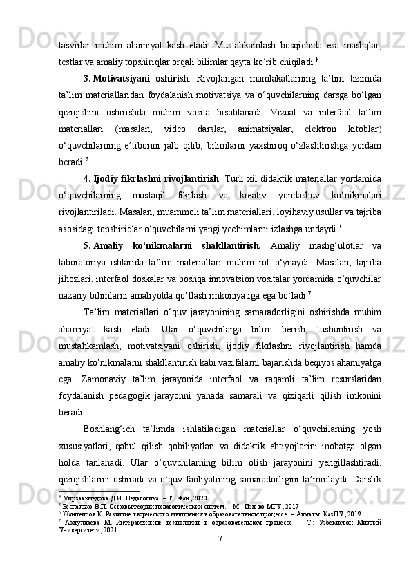 tasvirlar   muhim   ahamiyat   kasb   etadi.   Mustahkamlash   bosqichida   esa   mashqlar,
testlar va amaliy topshiriqlar orqali bilimlar qayta ko‘rib chiqiladi. 4
3. Motivatsiyani   oshirish .   Rivojlangan   mamlakatlarning   ta’lim   tizimida
ta’lim   materiallaridan   foydalanish   motivatsiya   va   o‘quvchilarning   darsga   bo‘lgan
qiziqishini   oshirishda   muhim   vosita   hisoblanadi.   Vizual   va   interfaol   ta’lim
materiallari   (masalan,   video   darslar,   animatsiyalar,   elektron   kitoblar)
o‘quvchilarning   e’tiborini   jalb   qilib,   bilimlarni   yaxshiroq   o‘zlashtirishga   yordam
beradi. 5
4. Ijodiy fikrlashni rivojlantirish . Turli xil didaktik materiallar yordamida
o‘quvchilarning   mustaqil   fikrlash   va   kreativ   yondashuv   ko‘nikmalari
rivojlantiriladi. Masalan, muammoli ta’lim materiallari, loyihaviy usullar va tajriba
asosidagi topshiriqlar o‘quvchilarni yangi yechimlarni izlashga undaydi. 6
5. Amaliy   ko‘nikmalarni   shakllantirish.   Amaliy   mashg‘ulotlar   va
laboratoriya   ishlarida   ta’lim   materiallari   muhim   rol   o‘ynaydi.   Masalan,   tajriba
jihozlari, interfaol doskalar va boshqa innovatsion vositalar yordamida o‘quvchilar
nazariy bilimlarni amaliyotda qo‘llash imkoniyatiga ega bo‘ladi. 7
Ta’lim   materiallari   o‘quv   jarayonining   samaradorligini   oshirishda   muhim
ahamiyat   kasb   etadi.   Ular   o‘quvchilarga   bilim   berish,   tushuntirish   va
mustahkamlash,   motivatsiyani   oshirish,   ijodiy   fikrlashni   rivojlantirish   hamda
amaliy ko‘nikmalarni shakllantirish kabi vazifalarni bajarishda beqiyos ahamiyatga
ega.   Zamonaviy   ta’lim   jarayonida   interfaol   va   raqamli   ta’lim   resurslaridan
foydalanish   pedagogik   jarayonni   yanada   samarali   va   qiziqarli   qilish   imkonini
beradi.
Boshlang‘ich   ta’limda   ishlatiladigan   materiallar   o‘quvchilarning   yosh
xususiyatlari,   qabul   qilish   qobiliyatlari   va   didaktik   ehtiyojlarini   inobatga   olgan
holda   tanlanadi.   Ular   o‘quvchilarning   bilim   olish   jarayonini   yengillashtiradi,
qiziqishlarini oshiradi  va o‘quv faoliyatining samaradorligini  ta’minlaydi. Darslik
4
 Мирзаахмедова Д.И. Педагогика. – Т.: Фан, 2020.
5
 Беспалько В.П. Основы теории педагогических систем. – М.: Изд-во МГУ, 2017.
6
 Жанпеисов К. Развитие творческого мышления в образовательном процессе. – Алматы: КазНУ, 2019
7
  Абдуллаева   М.   Интерактивные   технологии   в   образовательном   процессе.   –   Т.:   Узбекистон   Миллий
Университети, 2021.
7 