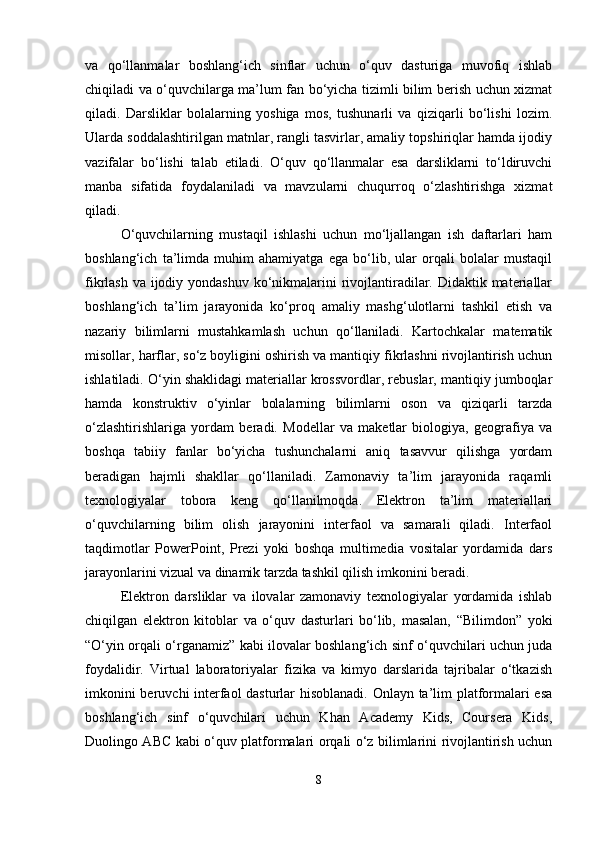 va   qo‘llanmalar   boshlang‘ich   sinflar   uchun   o‘quv   dasturiga   muvofiq   ishlab
chiqiladi va o‘quvchilarga ma’lum fan bo‘yicha tizimli bilim berish uchun xizmat
qiladi.   Darsliklar   bolalarning   yoshiga   mos,   tushunarli   va   qiziqarli   bo‘lishi   lozim.
Ularda soddalashtirilgan matnlar, rangli tasvirlar, amaliy topshiriqlar hamda ijodiy
vazifalar   bo‘lishi   talab   etiladi.   O‘quv   qo‘llanmalar   esa   darsliklarni   to‘ldiruvchi
manba   sifatida   foydalaniladi   va   mavzularni   chuqurroq   o‘zlashtirishga   xizmat
qiladi.
O‘quvchilarning   mustaqil   ishlashi   uchun   mo‘ljallangan   ish   daftarlari   ham
boshlang‘ich   ta’limda   muhim   ahamiyatga   ega   bo‘lib,   ular   orqali   bolalar   mustaqil
fikrlash va ijodiy yondashuv ko‘nikmalarini  rivojlantiradilar. Didaktik materiallar
boshlang‘ich   ta’lim   jarayonida   ko‘proq   amaliy   mashg‘ulotlarni   tashkil   etish   va
nazariy   bilimlarni   mustahkamlash   uchun   qo‘llaniladi.   Kartochkalar   matematik
misollar, harflar, so‘z boyligini oshirish va mantiqiy fikrlashni rivojlantirish uchun
ishlatiladi. O‘yin shaklidagi materiallar krossvordlar, rebuslar, mantiqiy jumboqlar
hamda   konstruktiv   o‘yinlar   bolalarning   bilimlarni   oson   va   qiziqarli   tarzda
o‘zlashtirishlariga   yordam   beradi.   Modellar   va   maketlar   biologiya,   geografiya   va
boshqa   tabiiy   fanlar   bo‘yicha   tushunchalarni   aniq   tasavvur   qilishga   yordam
beradigan   hajmli   shakllar   qo‘llaniladi.   Zamonaviy   ta’lim   jarayonida   raqamli
texnologiyalar   tobora   keng   qo‘llanilmoqda.   Elektron   ta’lim   materiallari
o‘quvchilarning   bilim   olish   jarayonini   interfaol   va   samarali   qiladi.   Interfaol
taqdimotlar   PowerPoint,   Prezi   yoki   boshqa   multimedia   vositalar   yordamida   dars
jarayonlarini vizual va dinamik tarzda tashkil qilish imkonini beradi. 
Elektron   darsliklar   va   ilovalar   zamonaviy   texnologiyalar   yordamida   ishlab
chiqilgan   elektron   kitoblar   va   o‘quv   dasturlari   bo‘lib,   masalan,   “Bilimdon”   yoki
“O‘yin orqali o‘rganamiz” kabi ilovalar boshlang‘ich sinf o‘quvchilari uchun juda
foydalidir.   Virtual   laboratoriyalar   fizika   va   kimyo   darslarida   tajribalar   o‘tkazish
imkonini beruvchi interfaol  dasturlar hisoblanadi. Onlayn ta’lim platformalari esa
boshlang‘ich   sinf   o‘quvchilari   uchun   Khan   Academy   Kids,   Coursera   Kids,
Duolingo ABC kabi o‘quv platformalari orqali o‘z bilimlarini rivojlantirish uchun
8 