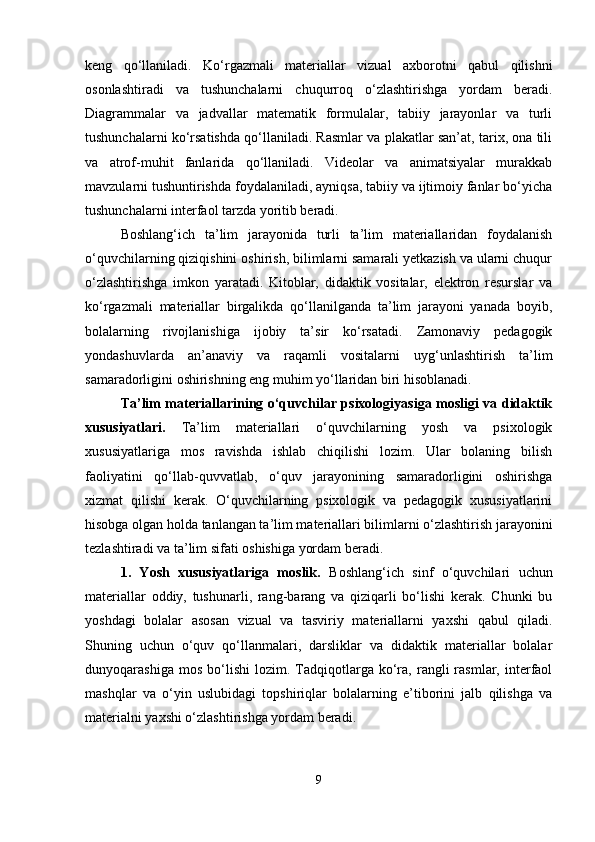 keng   qo‘llaniladi.   Ko‘rgazmali   materiallar   vizual   axborotni   qabul   qilishni
osonlashtiradi   va   tushunchalarni   chuqurroq   o‘zlashtirishga   yordam   beradi.
Diagrammalar   va   jadvallar   matematik   formulalar,   tabiiy   jarayonlar   va   turli
tushunchalarni ko‘rsatishda qo‘llaniladi. Rasmlar va plakatlar san’at, tarix, ona tili
va   atrof-muhit   fanlarida   qo‘llaniladi.   Videolar   va   animatsiyalar   murakkab
mavzularni tushuntirishda foydalaniladi, ayniqsa, tabiiy va ijtimoiy fanlar bo‘yicha
tushunchalarni interfaol tarzda yoritib beradi. 
Boshlang‘ich   ta’lim   jarayonida   turli   ta’lim   materiallaridan   foydalanish
o‘quvchilarning qiziqishini oshirish, bilimlarni samarali yetkazish va ularni chuqur
o‘zlashtirishga   imkon   yaratadi.   Kitoblar,   didaktik   vositalar,   elektron   resurslar   va
ko‘rgazmali   materiallar   birgalikda   qo‘llanilganda   ta’lim   jarayoni   yanada   boyib,
bolalarning   rivojlanishiga   ijobiy   ta’sir   ko‘rsatadi.   Zamonaviy   pedagogik
yondashuvlarda   an’anaviy   va   raqamli   vositalarni   uyg‘unlashtirish   ta’lim
samaradorligini oshirishning eng muhim yo‘llaridan biri hisoblanadi.
Ta’lim materiallarining o‘quvchilar psixologiyasiga mosligi va didaktik
xususiyatlari .   Ta’lim   materiallari   o‘quvchilarning   yosh   va   psixologik
xususiyatlariga   mos   ravishda   ishlab   chiqilishi   lozim.   Ular   bolaning   bilish
faoliyatini   qo‘llab-quvvatlab,   o‘quv   jarayonining   samaradorligini   oshirishga
xizmat   qilishi   kerak.   O‘quvchilarning   psixologik   va   pedagogik   xususiyatlarini
hisobga olgan holda tanlangan ta’lim materiallari bilimlarni o‘zlashtirish jarayonini
tezlashtiradi va ta’lim sifati oshishiga yordam beradi.
1.   Yosh   xususiyatlariga   moslik.   Boshlang‘ich   sinf   o‘quvchilari   uchun
materiallar   oddiy,   tushunarli,   rang-barang   va   qiziqarli   bo‘lishi   kerak.   Chunki   bu
yoshdagi   bolalar   asosan   vizual   va   tasviriy   materiallarni   yaxshi   qabul   qiladi.
Shuning   uchun   o‘quv   qo‘llanmalari,   darsliklar   va   didaktik   materiallar   bolalar
dunyoqarashiga   mos   bo‘lishi   lozim.  Tadqiqotlarga  ko‘ra,   rangli   rasmlar,   interfaol
mashqlar   va   o‘yin   uslubidagi   topshiriqlar   bolalarning   e’tiborini   jalb   qilishga   va
materialni yaxshi o‘zlashtirishga yordam beradi.
9 