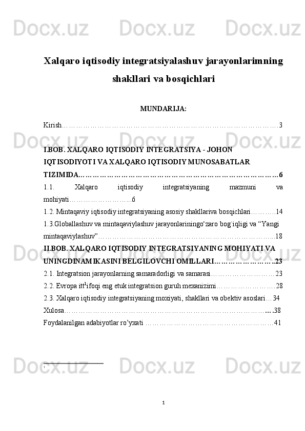 Xalqaro iqtisodiy integratsiyalashuv jarayonlarimning
shakllari va bosqichlari
MUNDARIJA:
Kirish……………………………………………………………………………….3
I.BOB. XALQARO IQTISODIY INTEGRATSIYA - JOHON 
IQTISODIYOTI VA XALQARO IQTISODIY MUNOSABATLAR 
TIZIMIDA…………………………………………………………………………6
1.1.   Xalqaro   iqtisodiy   integratsiyaning   mazmuni   va
mohiyati……………………...6
1.2. Mintaqaviy iqtisodiy integratsiyaning asosiy shakllariva bosqichlari………..14
1.3.Globallashuv va mintaqaviylashuv jarayonlariningo‘zaro bog`iqligi va “Yangi 
mintaqaviylashuv”………………………………………………………………...18
II.BOB. XALQARO IQTISODIY INTEGRATSIYANING MOHIYATI VA 
UNINGDINAMIKASINI BELGILOVCHI OMILLARI……………………..23
2.1. Integratsion jarayonlarning samaradorligi va samarasi………………………23
2.2. Evropa itt 1
ifoqi eng etuk integratsion guruh mexanizimi…………………….28
2.3. Xalqaro iqtisodiy integratsiyaning moxiyati, shakllari va obektiv asoslari…34 
Xulosa………………………………………………………………………… …. 38
Foydalanilgan adabiyotlar ro’yxati   ………………………………………………41
1
1 