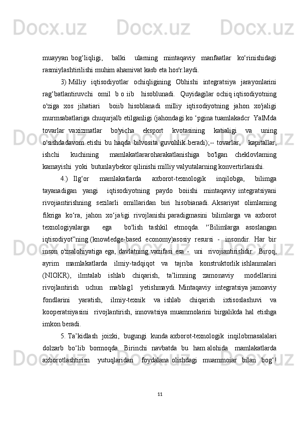 muayyan   bog‘liqligi,       balki       ularning     mintaqaviy     manfaatlar     ko‘rinishidagi
rasmiylashtirilishi muhim ahamivat kasb eta hos'r.laydi.
3)  Milliy     iqtisodiyotlar    ochiqligining    Obhishi    integratsiya     jarayonlarini
rag‘batlantiruvchi   omil   b o iib     hisoblunadi.   Quyidagilar ochiq iqtisodiyotning
o'ziga   xos   jihatiari     boiib   hisoblanadi   milliy   iqtisodiyotning   jahon   xo'jaligi
murmsabatlariga chuqurjalb etilganligi (jahondagi ko ‘pgina tuamlakadcr  YalMda
tovarlar   vaxizmatlar     bo'yicha     eksport     kvotasining     katialigi     va     uning
o'sishdadavom   etishi   bu   haqda   bilvosita   guvohlik   beradi);--   tovarlar,       kapitallar,
ishchi       kuchining       mamlakatlararoharakatlanishiga     bo'lgan     cheklovlaming
kamayishi  yoki  butunlaybekor qilinishi milliy valyutalarning konvertirlanishi.
4.)   Ilg‘or     mamlakatlarda     axborot-texnologik     inqilobga,     bilimga
tayanadigan     yangi       iqtisodiyotning     paydo     boiishi     mintaqaviy   integratsiyani
rivojiantirishning    sezilarli    omillaridan    biri    hisobianadi.   Aksariyat    olimlaming
fikriga  ko‘ra,  jahon  xo‘ja!igi  rivojlanishi paradigmasini  bilimlarga  va  axborot
texnologiyalarga     ega     bo'lish   tashkil   etmoqda.   '‘Bilimlarga   asoslangan
iqtisodiyot”ning (knowledge-based  economy)asosiy  resursi  -   insondir.  Har  bir
inson   o'zsalohiyatiga   ega,   davlatning   vazifasi   esa   -     uni     rivojiantirishdir.     Biroq,
ayrim     mamlakatlarda     ilmiy-tadqiqot     va     tajriba     konstruktorlik ishlanmalari
(NIOKR),     ilmtalab     ishlab     chiqarish,     ta’limning     zamo naviy       modellarini
rivojlantirish     uchun     mablag1     yetishmaydi. Mintaqaviy   integratsiya jamoaviy
fondlarini     yaratish,     ilmiy-texnik     va   ishlab     chiqarish     ixtisoslashuvi     va
kooperatsiyasini     rivojlantirish,   innovatsiya   muammolarini   birgalikda   hal   etishga
imkon beradi.
5. Ta’kidlash  joizki,  bugungi  kunda axborot-texnologik  inqilobmasalalari
dolzarb   bo‘lib   bormoqda.   Birinchi   navbatda   bu   ham alohida     mamlakatlarda
axborotlashtirisn       yutuqlaridan       foydalana   olishdagi     muammoiar     bilan     bog‘!
11 