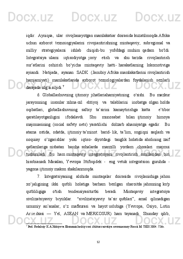 iqdir.   Ayniqsa,   ular   rivojlanayotgan mamlakatiar doirasida kuzatilmoqda.Afrika
uchun   axborot   texnoiogiyalarini   rivojiantirishning   minta qaviy,   subregional   va
milliy     strategiyalami     ishlab     chiqish-bu     yoMdagi   muhim   qadam     bo'ldi.
Integratsiya   ulami     iqtisodiyotga   joriy     etish     va     shu   tarzda     rivojlantirish
sur’atlarini     oshirish     bo‘yicha     mintaqaviy     hatti-   harakatlaming     lokomotiviga
ayiandi.   Natijada,   ayanan   SADK   (Janubiy Afrika mamlakatlarini rivojlantirish
hamjamiyati)   mamlakatlarida   axborot   texnologiyalardan   foydalanish   sezilarli
darajada olg‘a siljidi. 7
6.   Globallashuvning   ijtimoiy   jihatlariahamiyatining     o'sishi.     Bu   mazkur
jarayonning     insonlar   xilma-xil     ehtiyoj     va     talablarini     inobatga   olgan   holda
oqibatlari,   globallashuvning   salbiy   ta’sirini   kamaytirishga   katta     e’tibor
qaratilayotganligini     ifodalavdi.     Shu     munosabat     bilan   ijtimoiy     himoya
majmuasining   (social   safety   nets)   yaratilishi     dolzarb   ahamiyatga   egadir.     Bu
atama  ostida,  odatda,  ijtimoiy ta’minot.  barid- lik,  ta’lim,  sogiiqni  saqlash  va
noquiay     o‘zgarishlar     yoki     iqtiso-   diyotdagi     tanglik   holatida   aholining   zaif
qatlamlariga   nisbatan     barcha   sohalarda     manzilli     yordam     choralari     majmui
tushuniladi.     Bu     ham   mintaqaviy     integratsiyani     rivojlantirish     omillaridan     biri
hisobianadi. Masalan,  Yevropa  Ittifoqidek  -   eng  vetuk  integratsion  guruhda  -
yagona ijtimoiy makon shakilanmoqda.
7.     Integratsiyaning     alohida     mintaqalar     doirasida     rivojlanishiga   jahon
xo‘jaligining     ikki     qutbli     holatiga     barham     berilgan     sharoitda   jahonning   ko'p
qutbliligiga     o'tish     tendensiyasiturtki     beradi.     Minta qaviy     integratsiya
sivilizatsiyaviy     bcyiiklar.       "sivilizatsiyaviy     ta’sir   qutblari”,     amal     qilinadigan
umumiy   an’analar,   o‘z   mafkurasi   va   hayot uslubiga   (Yevropa,   Osiyo,   Lotin
Ar.ie.ikasi   —   Yel,   ASEAN   va MERKOSUR)   ham   tayanadi.   Shunday   qilib,
7
 Pod. Redaksiy K.A.Xubiyeva Ekonomicheskiy rost i faktor razvitiya sovremennoy Rossii M. T Е IS 2004. 726s.
12 