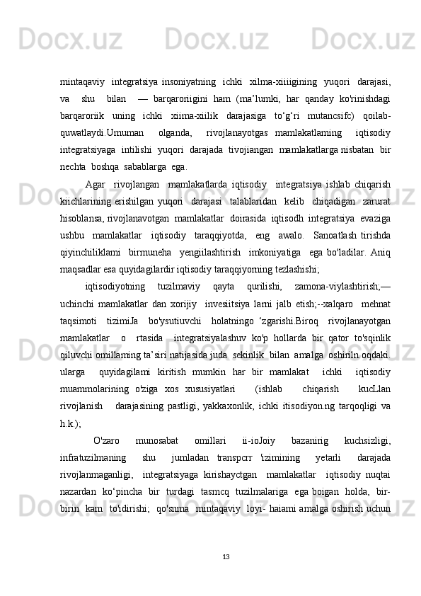 mintaqaviy     integratsiya   insoniyatning     ichki     xilma-xiiiigining     yuqori     darajasi,
va     shu     bilan     —   barqaroriigini   ham   (ma’lumki,   har   qanday   ko'rinishdagi
barqaroriik   uning   ichki   xiima-xiilik   darajasiga   to‘g‘ri   mutancsifc)   qoilab-
quwatlaydi.Umuman     olganda,     rivojlanayotgas   mamlakatlaming     iqtisodiy
integratsiyaga  intilishi  yuqori  darajada  tivojiangan  mamlakatlarga nisbatan  bir
nechta  boshqa  sabablarga  ega.  
Agar     rivojlangan     mamla katlarda   iqtisodiy     integratsiya   ishlab   chiqarish
kiichlarining   erishilgan   yuqori     darajasi     talablaridan     kelib     chiqadigan     zarurat
hisoblansa, rivojlanavotgan  mamlakatlar  doirasida  iqtisodh  integratsiya  evaziga
ushbu     mamlakatlar     iqtisodiy     taraqqiyotda,     eng     awalo.     Sanoatlash   tirishda
qiyinchiliklami     birmuneha     yengiilashtirish     imkoniyatiga     ega   bo'ladilar.   Aniq
maqsadlar esa quyidagilardir iqtisodiy taraqqiyorning tezlashishi; 
iqtisodiyotning       tuzilmaviy       qayta       qurilishi,       zamona-viylashtirish;—
uchinchi   mamlakatlar   dan   xorijiy     invesiitsiya   larni   jalb   etish;--xalqaro     mehnat
taqsimoti     tizimiJa     bo'ysutiuvchi     holatningо   ‘zgarishi.Biroq     rivojlanayotgan
mamlakatlar     o     rtasida     integratsiyalashuv   ko'p   hollarda   bir   qator   to'sqinlik
qiluvchi omillaming ta’siri natijasida juda  sekinlik  bilan  amalga  oshiriln.oqdaki.
ularga     quyidagilami   kiritish   mumkin   har   bir   mamlakat     ichki     iqtisodiy
muammolarining   o'ziga   xos   xususiyatlari       (ishlab       chiqarish       kucLlan
rivojlanish       darajasining   pastligi,   yakkaxonlik,   ichki   itisodiyon.ng   tarqoqligi   va
h.k.);
  O'zaro     munosabat     omillari     ii-ioJoiy     bazanirig     kuchsizligi,
infratuzilmaning     shu     jumladan   transpcrr   'izimining     yetarli     darajada
rivojlanmaganligi,     integratsiyaga   kirishayctgan     mamlakatlar     iqtisodiy   nuqtai
nazardan   ko‘pincha   bir   turdagi   tasmcq   tuzilmalariga   ega boigan   holda,   bir-
birin   kam    to'idirishi;    qo'snma   mintaqaviy   loyi-  haiami  amalga oshirish uchun
13 