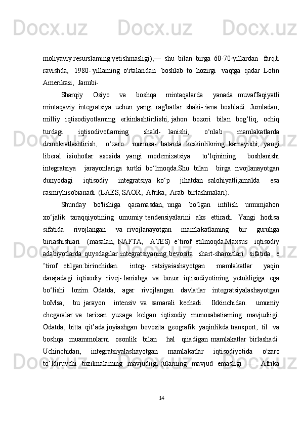 moliyaviy resurslaming yetishmasligi);—  shu  bilan  birga  60-70-yillardan   farqJi
ravishda,   1980- yillaming  o'rtalaridan   boshlab  to  hozirgi   vaqtga  qadar  Lotin
Amerikasi,  Janubi-
Sharqiy     Osiyo     va     boshqa     mintaqalarda     yanada   muvaffaqiyatli
mintaqaviy  integratsiya  uchun  yangi  rag'batlar  shaki- iana  boshladi.  Jumladan,
milliy     iqtisodiyotlaming     erkinlashtirilishi,   jahon     bozori     bilan     bog‘liq,     ochiq
turdagi     iqtisodivotlarning     shakl-   lanishi,     o‘nlab     mamlakatlarda
demokratlashtirish,     o‘zaro     munosa-   batarda   keskinlikning   kamayishi,   yangi
liberal   isiohotlar   asosida   yangi   modemizatsiya     to‘lqinining     boshlanishi
integratsiya     jarayonlariga   turtki   bo‘lmoqda.Shu   bilan     birga   rivojlanayotgan
dunyodagi     iqtisodiy     integratsiya   ko‘p     jihatdan   salohiyatli,amalda     esa
rasmiyhisobianadi  (LAES, SAOR,  Afrika,  Arab  birlashmalari).  
Shunday     bo'lishiga     qaramasdan,   unga     bo‘lgan     intilish     umumjahon
xo‘jalik     taraqqiyotining     umumiy   tendensiyalarini     aks     ettiradi.     Yangi     hodisa
sifatida     rivojlangan     va   rivojlanayotgan     mamlakatlaming     bir     guruhga
biriashishiari     (masalan,   NAFTA,     ATES)   e’tirof   etilmoqda.Maxsus     iqtisodiy
adabiyotlarda   quysdagilar   integratsiyaning   be vosita     shart-sharoitlari     sifatida     e
’tirof   etilgan:birinchidan.     integ-   ratsiyaiashayotgan     mamlakatlar     yaqin
darajadagi   iqtisodiy   rivoj- lanishga   va   bozor   iqtisodiyotining   yetukligiga   ega
bo‘lishi     lozim.   Odatda,     agar     rivojlangan     davlatlar     integratsiyalashayotgan
boMsa,     bu   jarayon     intensiv   va   samarali   kechadi.     Ikkinchidan.     umumiy
chegaralar   va     tarixan     yuzaga     kelgan     iqtisodiy     munosabatiaming     mavjudiigi.
Odatda,  bitta  qit’ada joyiashgan  bevosita  geografik  yaqinlikda trans port,  til   va
boshqa     muammolarni     osonlik     bilan       hal     qiiadigan   mamlakatlar   birlashadi.
Uchinchidan,     integratsiyalashayotgan     mamla katlar     iqtisodiyotida     o'zaro
to‘Idiruvchi    tuzilmalaming   mavjudiigi  (ularning   mavjud   emasligi    —     Afrika
14 