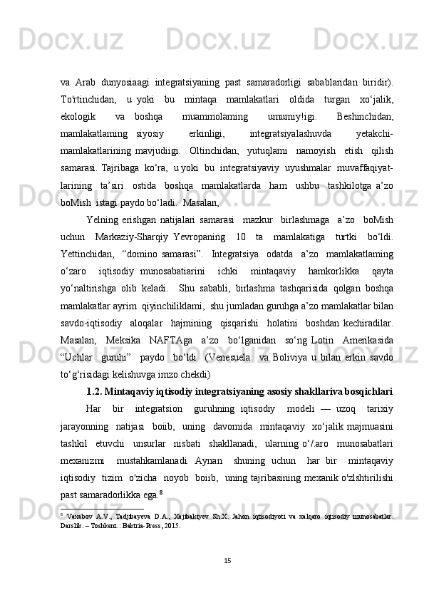 va  Arab  dunyosiaagi  integ ratsiyaning  past  samaradorligi  sabablaridan  biridir).
To'rtinchidan,     u   yoki     bu     mintaqa     mamlakatlari     oldida     turgan     xo‘jalik,
ekologik     va   boshqa     muammolaming     umumiy!igi.     Beshinchidan,
mamlakatlaming   siyosiy       erkinligi,       integratsiyalashuvda       yetakchi-
mamlakatlarining   mavjudiigi.     Oltinchidan,     yutuqlami     namoyish     etish     qilish
samarasi. Tajribaga  ko‘ra,  u yoki  bu  integratsiyaviy  uyushmalar  muvaffaqiyat-
larining     ta’siri     ostida     boshqa     mamlakatlarda     ham     ushbu     tashkilotga   a’zo
boMish  istagi paydo bo‘ladi.  Masalan,
Yelning   erishgan   natijalari   samarasi     mazkur     birlashmaga     a’zo     boMish
uchun     Markaziy-Sharqiy   Yevropaning     10     ta     mamlakatiga     turtki     bo‘ldi.
Yettinchidan,     “domino   samarasi”.     Integratsiya     odatda     a’zo     mamlakatlaming
o‘zaro     iqtisodiy   munosabatiarini     ichki     mintaqaviy     hamkorlikka     qayta
yo‘naltirishga   olib   keladi.     Shu   sababli,   birlashma   tashqarisida   qolgan   boshqa
mamla katlar ayrim  qiyinchiliklami,  shu jumladan guruhga a’zo mamlakatlar bilan
savdo-iqtisodiy     aloqalar     hajmining     qisqarishi     holatini     boshdan   kechiradilar.
Masalan,     Meksika     NAFTAga     a’zo     bo‘lganidan     so‘ng   Lotin     Amerikasida
“Uchlar     guruhi”     paydo     bo‘ldi     (Venesuela     va   Boliviya   u   bilan   erkin   savdo
to‘g‘risidagi kelishuvga imzo chekdi)
1.2. Mintaqaviy iqtisodiy integratsiyaning asosiy shakllariva bosqichlari
Har     bir     integratsion     guruhning   iqtisodiy     modeli   —   uzoq     tarixiy
jarayonning     natijasi     boiib,     uning     davomida     mintaqaviy     xo‘jalik   majmuasini
tashkil     etuvchi     unsurlar     nisbati     shakllanadi,     ularning   o‘/.aro     munosabatlari
mexanizmi     mustahkamlanadi.   Aynan     shuning   uchun     har   bir     mintaqaviy
iqtisodiy   tizim   o'zicha   noyob   boiib,   uning tajribasining mexanik o'zlshtirilishi
past samaradorlikka ega. 8
8
  Vaxabov   A.V.,   Tadjibayeva   D.A.,   Xajibakiyev   Sh.X.   Jahon   iqtisodiyoti   va   xalqaro   iqtisodiy   munosabatlar.
Darslik. – Toshkent.: Baktria-Press, 2015.
15 