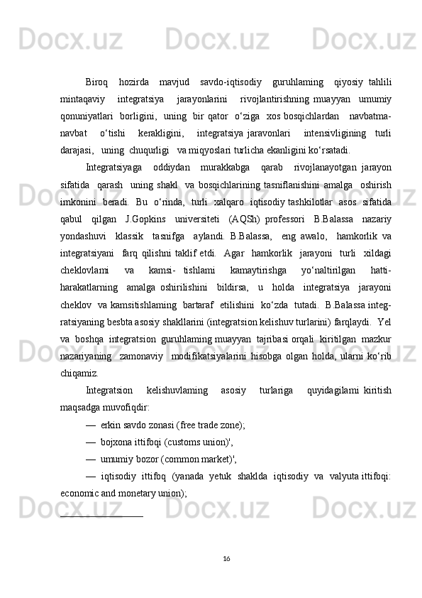 Biroq     hozirda     mavjud     savdo-iqtisodiy     guruhlaming     qiyosiy   tahlili
mintaqaviy       integratsiya       jarayonlarini       rivojlantirishning   muayyan     umumiy
qonuniyatlari    borligini,   uning   bir  qator    o‘ziga   xos bosqichlardan     navbatma-
navbat       o‘tishi       kerakligini,       integratsiya   jaravonlari       intensivligining     turli
darajasi,   uning  chuqurligi   va miqyoslari turlicha ekanligini ko‘rsatadi.
Integratsiyaga     oddiydan     murakkabga     qarab     rivojlanayotgan   jarayon
sifatida     qarash     uning   shakl     va   bosqichlarining   tasniflanishini   amalga     oshirish
imkonini   beradi.   Bu   o‘rinda,   turli   xalqaro   iqtisodiy tashkilotlar   asos   sifatida
qabul     qilgan     J.Gopkins     universiteti     (AQSh)   professori     B.Balassa     nazariy
yondashuvi     klassik     tasnifga     aylandi.   B.Balassa,     eng   awalo,     hamkorlik   va
integratsiyani     farq   qilishni   taklif   etdi.     Agar     hamkorlik     jarayoni     turli     xildagi
cheklovlami     va     kamsi-   tishlami     kamaytirishga     yo‘naltirilgan     hatti-
harakatlarning     amalga   oshirilishini     bildirsa,     u     holda     integratsiya     jarayoni
cheklov   va kamsitishlaming   bartaraf   etilishini   ko‘zda   tutadi.   B.Balassa integ-
ratsiyaning besbta asosiy shakllarini (integratsion kelishuv turlarini) farqlaydi.  Yel
va  boshqa  integratsion  guruhlaming muayyan  tajribasi orqali  kiritilgan  mazkur
nazariyaning     zamonaviy     modifikatsiyalarini   hisobga   olgan   holda,   ularni   ko‘rib
chiqamiz.
Integratsion       kelishuvlaming       asosiy       turlariga       quyidagilami   kiritish
maqsadga muvofiqdir:
—  erkin savdo zonasi (free trade zone);
—  bojxona ittifoqi (customs union)',
—  umumiy bozor (common market)',
—  iqtisodiy  ittifoq  (yanada  yetuk  shaklda  iqtisodiy  va  valyuta ittifoqi:
economic and monetary union);
16 