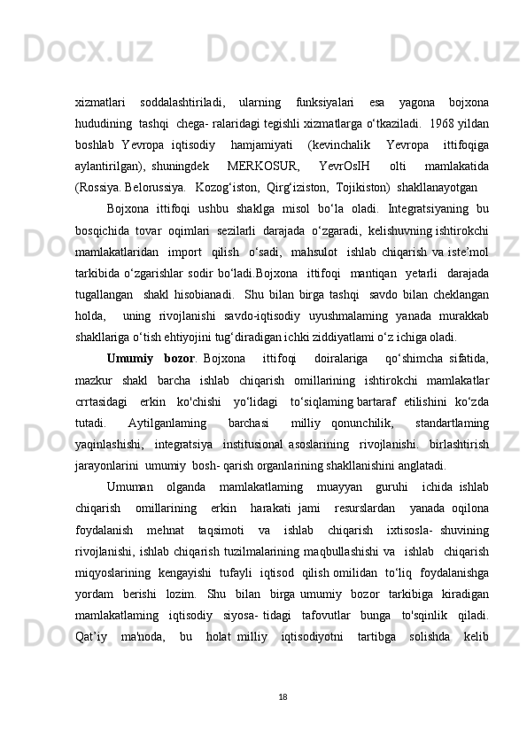 xizmatlari     soddalashtiriladi,     ular ning     funksiyalari     esa     yagona     bojxona
hududining  tashqi  chega- ralaridagi tegishli xizmatlarga o‘tkaziladi.  1968 yildan
boshlab   Yevropa   iqtisodiy     hamjamiyati     (kevinchalik     Yevropa     ittifoqiga
aylantirilgan),   shuningdek       MERKOSUR,       YevrOsIH       olti       mamlakatida
(Rossiya. Belorussiya.   Kozog‘iston,  Qirg‘iziston,  Tojikiston)  shakllanayotgan 
Bojxona   ittifoqi   ushbu   shaklga   misol   bo‘la   oladi.   Integratsiyaning   bu
bosqichida  tovar  oqimlari  sezilarli  darajada  o‘zgaradi,  kelishuvning ishtirokchi
mamlakatlaridan     import     qilish     o‘sadi,     mahsulot     ishlab   chiqarish   va   iste’mol
tarkibida   o‘zgarishlar   sodir   bo‘ladi.Bojxona     ittifoqi     mantiqan     yetarli     darajada
tugallangan     shakl   hisobianadi.     Shu   bilan   birga   tashqi     savdo   bilan   cheklangan
holda,     uning   rivojlanishi   savdo-iqtisodiy   uyushmalaming   yanada   murakkab
shakllariga o‘tish ehtiyojini tug‘diradigan ichki ziddiyatlami o‘z ichiga oladi.
Umumiy     bozor .   Bojxona       ittifoqi       doiralariga       qo‘shimcha   sifatida,
mazkur   shakl   barcha   ishlab   chiqarish   omillarining   ishtirokchi   mamlakatlar
crrtasidagi     erkin     ko'chishi     yo‘lidagi     to‘siqlaming bartaraf   etilishini   ko‘zda
tutadi.     Aytilganlaming     barchasi     milliy   qonunchilik,     standartlaming
yaqinlashishi,     integratsiya     institusional   asoslarining     rivojlanishi.     birlashtirish
jarayonlarini  umumiy  bosh- qarish organlarining shakllanishini anglatadi.
Umuman     olganda     mamlakatlaming     muayyan     guruhi     ichida   ishlab
chiqarish     omillarining     erkin     harakati   jami     resurslardan     yanada   oqilona
foydalanish     mehnat     taqsimoti     va     ishlab     chiqarish     ixtisosla-   shuvining
rivojlanishi,   ishlab   chiqarish   tuzilmalarining   maqbullashishi   va     ishlab     chiqarish
miqyoslarining   kengayishi   tufayli   iqtisod   qilish omilidan   to‘liq   foydalanishga
yordam     berishi     lozim.     Shu     bilan     birga   umumiy     bozor     tarkibiga     kiradigan
mamlakatlaming     iqtisodiy     siyosa-   tidagi     tafovutlar     bunga     to'sqinlik     qiladi.
Qat’iy     ma'noda,     bu     holat   milliy     iqtisodiyotni     tartibga     solishda     kelib
18 