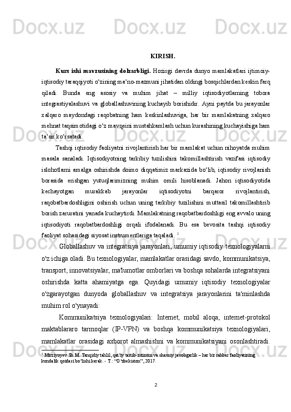 KIRISH.  
Kurs  ishi   mavzusining  dolzarbligi.   Hozirgi   davrda  dunyo  mamlakatlari   ijtimoiy-
iqtisodiy taraqqiyoti o‘zining ma‘no-mazmuni jihatidan oldingi bosqichlardan keskin farq
qiladi.   Bunda   eng   asosiy   va   muhim   jihat   –   milliy   iqtisodiyotlarning   tobora
integrastiyalashuvi  va globallashuvining  kuchayib  borishidir. Ayni  paytda  bu jarayonlar
xalqaro   maydondagi   raqobatning   ham   keskinlashuviga,   har   bir   mamlakatning   xalqaro
mehnat taqsimotidagi o‘z mavqeini mustahkamlash uchun kurashining kuchayishiga ham
ta‘sir ko‘rsatadi.
Tashqi iqtisodiy faoliyatni rivojlantirish har bir mamlakat uchun nihoyatda muhim
masala   sanaladi.   Iqtisodiyotning   tarkibiy   tuzilishini   takomillashtirish   vazifasi   iqtisodiy
islohotlarni   amalga   oshirishda   doimo   diqqatimiz   markazida   bo‘lib,   iqtisodiy   rivojlanish
borasida   erishgan   yutuqlarimizning   muhim   omili   hisoblanadi.   Jahon   iqtisodiyotida
kechayotgan   murakkab   jarayonlar   iqtisodiyotni   barqaror   rivojlantirish,
raqobatbardoshligini   oshirish   uchun   uning   tarkibiy   tuzilishini   muttasil   takomillashtirib
borish zaruratini yanada kuchaytirdi. Mamlakatning raqobatbardoshligi eng avvalo uning
iqtisodiyoti   raqobatbardoshligi   orqali   ifodalanadi.   Bu   esa   bevosita   tashqi   iqtisodiy
faoliyat sohasidagi siyosat instrumentlariga taqaladi.  2
Globallashuv va integratsiya jarayonlari, umumiy iqtisodiy texnologiyalarni
o'z ichiga oladi. Bu texnologiyalar, mamlakatlar orasidagi savdo, kommunikatsiya,
transport, innovatsiyalar, ma'lumotlar omborlari va boshqa sohalarda integratsiyani
oshirishda   katta   ahamiyatga   ega.   Quyidagi   umumiy   iqtisodiy   texnologiyalar
o'zgarayotgan   dunyoda   globallashuv   va   integratsiya   jarayonlarini   ta'minlashda
muhim rol o'ynayadi:
Kommunikatsiya   texnologiyalari:   Internet,   mobil   aloqa,   internet-protokol
maktablararo   tarmoqlar   (IP-VPN)   va   boshqa   kommunikatsiya   texnologiyalari,
mamlakatlar   orasidagi   axborot   almashishni   va   kommunikatsiyani   osonlashtiradi.
2
 Mirziyoyev Sh.M. Tanqidiy tahlil, qat’iy tartib-intizom va shaxsiy javobgarlik – har bir rahbar faoliyatining 
kundalik qoidasi bo‘lishi kerak. -  Т .: “O‘zbekiston”, 2017.
2 