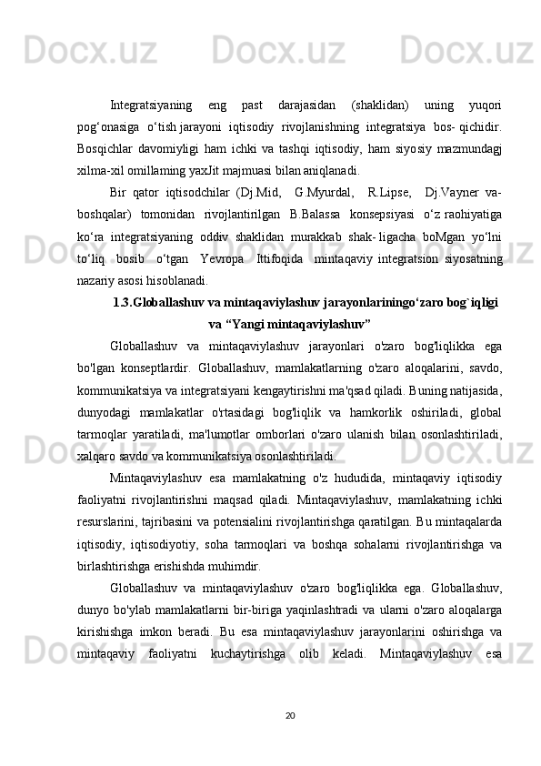 Integratsiyaning     eng     past     darajasidan     (shaklidan)     uning     yuqori
pog‘onasiga  o‘tish jarayoni  iqtisodiy  rivojlanishning  integratsiya   bos- qichidir.
Bosqichlar   davomiyligi   ham   ichki   va   tashqi   iqtisodiy,   ham   siyo siy   mazmundagj
xilma-xil omillaming yaxJit majmuasi bilan aniqlanadi.
Bir   qator   iqtisodchilar   (Dj.Mid,     G.Myurdal,     R.Lipse,     Dj.Vayner   va-
boshqalar)     tomonidan     rivojlantirilgan     B.Balassa     konsepsiyasi     o‘z   raohiyatiga
ko‘ra  integratsiyaning  oddiv  shaklidan  murakkab  shak- ligacha  boMgan  yo‘lni
to‘liq     bosib     o‘tgan     Yevropa     Ittifoqida     minta qaviy   integratsion   siyosatning
nazariy asosi hisoblanadi.
1.3.Globallashuv va mintaqaviylashuv jarayonlariningo‘zaro bog`iqligi
va “Yangi mintaqaviylashuv”
Globallashuv   va   mintaqaviylashuv   jarayonlari   o'zaro   bog'liqlikka   ega
bo'lgan   konseptlardir.   Globallashuv,   mamlakatlarning   o'zaro   aloqalarini,   savdo,
kommunikatsiya va integratsiyani kengaytirishni ma'qsad qiladi. Buning natijasida,
dunyodagi   mamlakatlar   o'rtasidagi   bog'liqlik   va   hamkorlik   oshiriladi,   global
tarmoqlar   yaratiladi,   ma'lumotlar   omborlari   o'zaro   ulanish   bilan   osonlashtiriladi,
xalqaro savdo va kommunikatsiya osonlashtiriladi.
Mintaqaviylashuv   esa   mamlakatning   o'z   hududida,   mintaqaviy   iqtisodiy
faoliyatni   rivojlantirishni   maqsad   qiladi.   Mintaqaviylashuv,   mamlakatning   ichki
resurslarini, tajribasini va potensialini rivojlantirishga qaratilgan. Bu mintaqalarda
iqtisodiy,   iqtisodiyotiy,   soha   tarmoqlari   va   boshqa   sohalarni   rivojlantirishga   va
birlashtirishga erishishda muhimdir.
Globallashuv   va   mintaqaviylashuv   o'zaro   bog'liqlikka   ega.   Globallashuv,
dunyo   bo'ylab   mamlakatlarni   bir-biriga   yaqinlashtradi   va   ularni   o'zaro   aloqalarga
kirishishga   imkon   beradi.   Bu   esa   mintaqaviylashuv   jarayonlarini   oshirishga   va
mintaqaviy   faoliyatni   kuchaytirishga   olib   keladi.   Mintaqaviylashuv   esa
20 