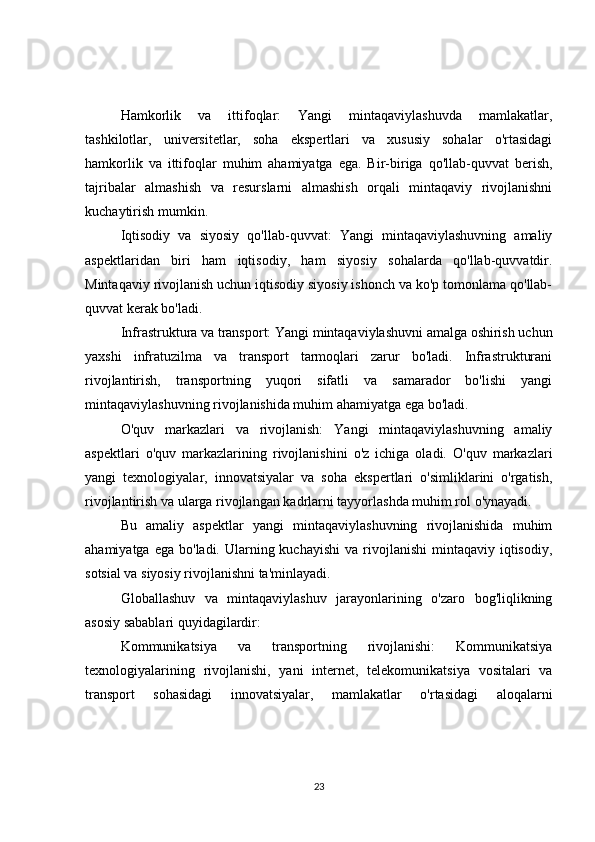 Hamkorlik   va   ittifoqlar:   Yangi   mintaqaviylashuvda   mamlakatlar,
tashkilotlar,   universitetlar,   soha   ekspertlari   va   xususiy   sohalar   o'rtasidagi
hamkorlik   va   ittifoqlar   muhim   ahamiyatga   ega.   Bir-biriga   qo'llab-quvvat   berish,
tajribalar   almashish   va   resurslarni   almashish   orqali   mintaqaviy   rivojlanishni
kuchaytirish mumkin.
Iqtisodiy   va   siyosiy   qo'llab-quvvat:   Yangi   mintaqaviylashuvning   amaliy
aspektlaridan   biri   ham   iqtisodiy,   ham   siyosiy   sohalarda   qo'llab-quvvatdir.
Mintaqaviy rivojlanish uchun iqtisodiy siyosiy ishonch va ko'p tomonlama qo'llab-
quvvat kerak bo'ladi.
Infrastruktura va transport: Yangi mintaqaviylashuvni amalga oshirish uchun
yaxshi   infratuzilma   va   transport   tarmoqlari   zarur   bo'ladi.   Infrastrukturani
rivojlantirish,   transportning   yuqori   sifatli   va   samarador   bo'lishi   yangi
mintaqaviylashuvning rivojlanishida muhim ahamiyatga ega bo'ladi.
O'quv   markazlari   va   rivojlanish:   Yangi   mintaqaviylashuvning   amaliy
aspektlari   o'quv   markazlarining   rivojlanishini   o'z   ichiga   oladi.   O'quv   markazlari
yangi   texnologiyalar,   innovatsiyalar   va   soha   ekspertlari   o'simliklarini   o'rgatish,
rivojlantirish va ularga rivojlangan kadrlarni tayyorlashda muhim rol o'ynayadi.
Bu   amaliy   aspektlar   yangi   mintaqaviylashuvning   rivojlanishida   muhim
ahamiyatga  ega  bo'ladi. Ularning kuchayishi   va rivojlanishi   mintaqaviy  iqtisodiy,
sotsial va siyosiy rivojlanishni ta'minlayadi.
Globallashuv   va   mintaqaviylashuv   jarayonlarining   o'zaro   bog'liqlikning
asosiy sabablari quyidagilardir:
Kommunikatsiya   va   transportning   rivojlanishi:   Kommunikatsiya
texnologiyalarining   rivojlanishi,   yani   internet,   telekomunikatsiya   vositalari   va
transport   sohasidagi   innovatsiyalar,   mamlakatlar   o'rtasidagi   aloqalarni
23 