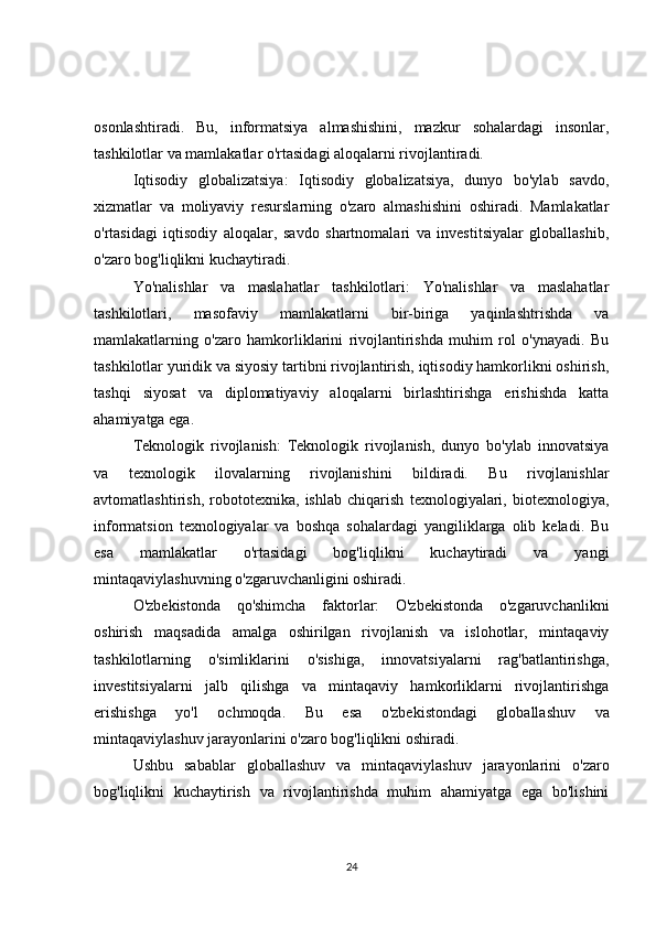 osonlashtiradi.   Bu,   informatsiya   almashishini,   mazkur   sohalardagi   insonlar,
tashkilotlar va mamlakatlar o'rtasidagi aloqalarni rivojlantiradi.
Iqtisodiy   globalizatsiya:   Iqtisodiy   globalizatsiya,   dunyo   bo'ylab   savdo,
xizmatlar   va   moliyaviy   resurslarning   o'zaro   almashishini   oshiradi.   Mamlakatlar
o'rtasidagi   iqtisodiy   aloqalar,   savdo   shartnomalari   va   investitsiyalar   globallashib,
o'zaro bog'liqlikni kuchaytiradi.
Yo'nalishlar   va   maslahatlar   tashkilotlari:   Yo'nalishlar   va   maslahatlar
tashkilotlari,   masofaviy   mamlakatlarni   bir-biriga   yaqinlashtrishda   va
mamlakatlarning   o'zaro   hamkorliklarini   rivojlantirishda   muhim   rol   o'ynayadi.   Bu
tashkilotlar yuridik va siyosiy tartibni rivojlantirish, iqtisodiy hamkorlikni oshirish,
tashqi   siyosat   va   diplomatiyaviy   aloqalarni   birlashtirishga   erishishda   katta
ahamiyatga ega.
Teknologik   rivojlanish:   Teknologik   rivojlanish,   dunyo   bo'ylab   innovatsiya
va   texnologik   ilovalarning   rivojlanishini   bildiradi.   Bu   rivojlanishlar
avtomatlashtirish,   robototexnika,   ishlab   chiqarish   texnologiyalari,   biotexnologiya,
informatsion   texnologiyalar   va   boshqa   sohalardagi   yangiliklarga   olib   keladi.   Bu
esa   mamlakatlar   o'rtasidagi   bog'liqlikni   kuchaytiradi   va   yangi
mintaqaviylashuvning o'zgaruvchanligini oshiradi.
O'zbekistonda   qo'shimcha   faktorlar:   O'zbekistonda   o'zgaruvchanlikni
oshirish   maqsadida   amalga   oshirilgan   rivojlanish   va   islohotlar,   mintaqaviy
tashkilotlarning   o'simliklarini   o'sishiga,   innovatsiyalarni   rag'batlantirishga,
investitsiyalarni   jalb   qilishga   va   mintaqaviy   hamkorliklarni   rivojlantirishga
erishishga   yo'l   ochmoqda.   Bu   esa   o'zbekistondagi   globallashuv   va
mintaqaviylashuv jarayonlarini o'zaro bog'liqlikni oshiradi.
Ushbu   sabablar   globallashuv   va   mintaqaviylashuv   jarayonlarini   o'zaro
bog'liqlikni   kuchaytirish   va   rivojlantirishda   muhim   ahamiyatga   ega   bo'lishini
24 