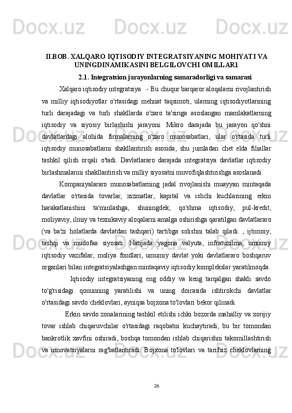 II.BOB. XALQARO IQTISODIY INTEGRATSIYANING MOHIYATI VA
UNINGDINAMIKASINI BELGILOVCHI OMILLAR1
2.1. Integratsion jarayonlarning samaradorligi va samarasi
Xalqaro iqtisodiy integratsiya   - Bu chuqur barqaror aloqalarni rivojlantirish
va   milliy   iqtisodiyotlar   o'rtasidagi   mehnat   taqsimoti,   ularning   iqtisodiyotlarining
turli   darajadagi   va   turli   shakllarda   o'zaro   ta'siriga   asoslangan   mamlakatlarning
iqtisodiy   va   siyosiy   birlashishi   jarayoni.   Mikro   darajada   bu   jarayon   qo'shni
davlatlardagi   alohida   firmalarning   o'zaro   munosabatlari,   ular   o'rtasida   turli
iqtisodiy   munosabatlarni   shakllantirish   asosida,   shu   jumladan   chet   elda   filiallar
tashkil   qilish   orqali   o'tadi.   Davlatlararo   darajada   integratsiya   davlatlar   iqtisodiy
birlashmalarini shakllantirish va milliy siyosatni muvofiqlashtirishga asoslanadi.
Kompaniyalararo   munosabatlarning   jadal   rivojlanishi   muayyan   mintaqada
davlatlar   o'rtasida   tovarlar,   xizmatlar,   kapital   va   ishchi   kuchlarining   erkin
harakatlanishini   ta'minlashga,   shuningdek,   qo'shma   iqtisodiy,   pul-kredit,
moliyaviy, ilmiy va texnikaviy aloqalarni amalga oshirishga qaratilgan davlatlararo
(va   ba'zi   holatlarda   davlatdan   tashqari)   tartibga   solishni   talab   qiladi.   ,   ijtimoiy,
tashqi   va   mudofaa   siyosati.   Natijada   yagona   valyuta,   infratuzilma,   umumiy
iqtisodiy   vazifalar,   moliya   fondlari,   umumiy   davlat   yoki   davlatlararo   boshqaruv
organlari bilan integratsiyalashgan mintaqaviy iqtisodiy komplekslar yaratilmoqda.
      Iqtisodiy   integratsiyaning   eng   oddiy   va   keng   tarqalgan   shakli   savdo
to'g'risidagi   qonunning   yaratilishi   va   uning   doirasida   ishtirokchi   davlatlar
o'rtasidagi savdo cheklovlari, ayniqsa bojxona to'lovlari bekor qilinadi.
    Erkin savdo zonalarining tashkil etilishi ichki bozorda mahalliy va xorijiy
tovar   ishlab   chiqaruvchilar   o'rtasidagi   raqobatni   kuchaytiradi,   bu   bir   tomondan
bankrotlik   xavfini   oshiradi,   boshqa   tomondan   ishlab   chiqarishni   takomillashtirish
va   innovatsiyalarni   rag'batlantiradi.   Bojxona   to'lovlari   va   tarifsiz   cheklovlarning
26 