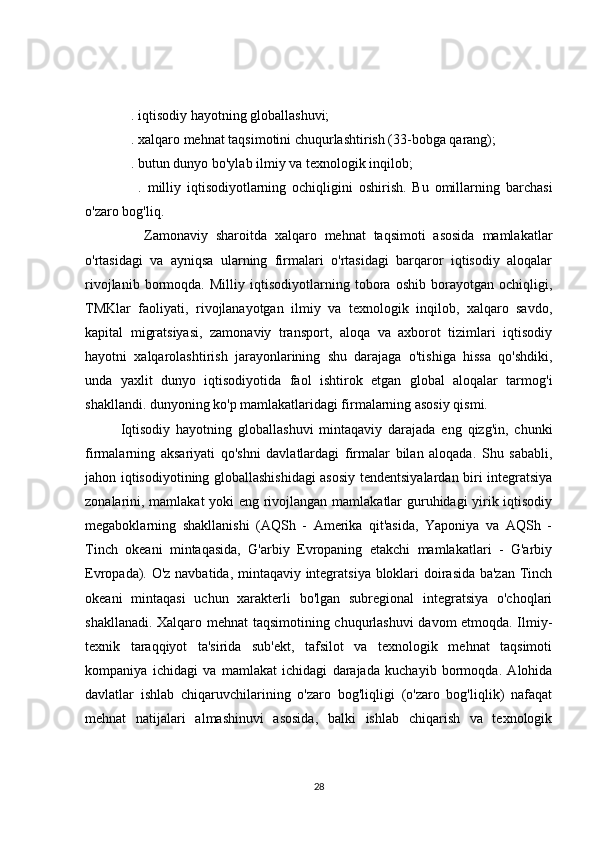   . iqtisodiy hayotning globallashuvi;
   . xalqaro mehnat taqsimotini chuqurlashtirish (33-bobga qarang);
   . butun dunyo bo'ylab ilmiy va texnologik inqilob;
      .   milliy   iqtisodiyotlarning   ochiqligini   oshirish.   Bu   omillarning   barchasi
o'zaro bog'liq.
      Zamonaviy   sharoitda   xalqaro   mehnat   taqsimoti   asosida   mamlakatlar
o'rtasidagi   va   ayniqsa   ularning   firmalari   o'rtasidagi   barqaror   iqtisodiy   aloqalar
rivojlanib   bormoqda.   Milliy   iqtisodiyotlarning   tobora   oshib   borayotgan   ochiqligi,
TMKlar   faoliyati,   rivojlanayotgan   ilmiy   va   texnologik   inqilob,   xalqaro   savdo,
kapital   migratsiyasi,   zamonaviy   transport,   aloqa   va   axborot   tizimlari   iqtisodiy
hayotni   xalqarolashtirish   jarayonlarining   shu   darajaga   o'tishiga   hissa   qo'shdiki,
unda   yaxlit   dunyo   iqtisodiyotida   faol   ishtirok   etgan   global   aloqalar   tarmog'i
shakllandi. dunyoning ko'p mamlakatlaridagi firmalarning asosiy qismi.
Iqtisodiy   hayotning   globallashuvi   mintaqaviy   darajada   eng   qizg'in,   chunki
firmalarning   aksariyati   qo'shni   davlatlardagi   firmalar   bilan   aloqada.   Shu   sababli,
jahon iqtisodiyotining globallashishidagi asosiy tendentsiyalardan biri integratsiya
zonalarini, mamlakat yoki eng rivojlangan mamlakatlar guruhidagi yirik iqtisodiy
megaboklarning   shakllanishi   (AQSh   -   Amerika   qit'asida,   Yaponiya   va   AQSh   -
Tinch   okeani   mintaqasida,   G'arbiy   Evropaning   etakchi   mamlakatlari   -   G'arbiy
Evropada). O'z navbatida, mintaqaviy integratsiya bloklari doirasida ba'zan Tinch
okeani   mintaqasi   uchun   xarakterli   bo'lgan   subregional   integratsiya   o'choqlari
shakllanadi. Xalqaro mehnat  taqsimotining chuqurlashuvi  davom etmoqda. Ilmiy-
texnik   taraqqiyot   ta'sirida   sub'ekt,   tafsilot   va   texnologik   mehnat   taqsimoti
kompaniya   ichidagi   va   mamlakat   ichidagi   darajada   kuchayib   bormoqda.   Alohida
davlatlar   ishlab   chiqaruvchilarining   o'zaro   bog'liqligi   (o'zaro   bog'liqlik)   nafaqat
mehnat   natijalari   almashinuvi   asosida,   balki   ishlab   chiqarish   va   texnologik
28 