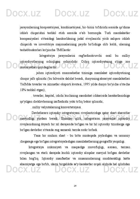 jarayonlarning kooperatsiyasi, kombinatsiyasi, bir-birini to'ldirishi asosida qo'shma
ishlab   chiqarishni   tashkil   etish   asosida   o'sib   bormoqda.   Turli   mamlakatlar
kompaniyalari   o'rtasidagi   hamkorlikning   jadal   rivojlanishi   yirik   xalqaro   ishlab
chiqarish   va   investitsiya   majmualarining   paydo   bo'lishiga   olib   keldi,   ularning
tashabbuskorlari ko'pincha TMKlardir.
      Integratsiya   jarayonlarini   rag'batlantiruvchi   omil   bu   milliy
iqtisodiyotlarning   ochiqligini   oshirishdir.   Ochiq   iqtisodiyotning   o'ziga   xos
xususiyatlari quyidagilardir:
      .   jahon   iqtisodiyoti   munosabatlar   tizimiga   mamlakat   iqtisodiyotining
chuqur jalb qilinishi (bu bilvosita dalolat beradi, dunyoning aksariyat mamlakatlari
YaIMda tovarlar va xizmatlar eksporti kvotasi, 1995 yilda dunyo bo'yicha o'rtacha
18% tashkil etgan);
    . tovarlar, kapital, ishchi kuchining mamlakat ichkarisida harakatlanishiga
qo'yilgan cheklovlarning zaiflashishi yoki to'liq bekor qilinishi;
   . milliy valyutalarning konvertatsiyasi.
     Davlatlararo iqtisodiy integratsiyani rivojlantirishga qator shart-sharoitlar
mavjudligi   yordam   beradi.   Shunday   qilib,   integratsion   jarayonlar   iqtisodiy
rivojlanishning deyarli bir xil darajasida bo'lgan va bir hil iqtisodiy tizimlarga ega
bo'lgan davlatlar o'rtasida eng samarali tarzda sodir bo'ladi.
      Yana   bir   muhim   shart   -   bu   bitta   mintaqada   joylashgan   va   umumiy
chegaraga ega bo'lgan integratsiyalashgan mamlakatlarning geografik yaqinligi.
Integratsiya   imkoniyati   va   maqsadga   muvofiqligi,   asosan,   tarixan
rivojlangan   va   etarli   darajada   kuchli   iqtisodiy   aloqalar   mavjud   bo'lgan   davlatlar
bilan   bog'liq.   Iqtisodiy   manfaatlar   va   muammolarning   mushtarakligi   katta
ahamiyatga ega bo'lib, ularni birgalikda sa'y-harakatlar orqali alohida hal qilishdan
29 