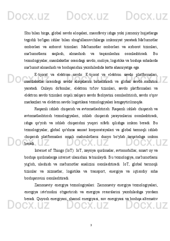 Shu bilan birga, global savdo aloqalari, masofaviy ishga yoki jismoniy hujjatlarga
tegishli   bo'lgan   ishlar   bilan   shug'ullanuvchilarga   imkoniyat   yaratadi.Ma'lumotlar
omborlari   va   axborot   tizimlari:   Ma'lumotlar   omborlari   va   axborot   tizimlari,
ma'lumotlarni   saqlash,   almashish   va   taqsimlashni   osonlashtiradi.   Bu
texnologiyalar, mamlakatlar orasidagi savdo, moliya, logistika va boshqa sohalarda
ma'lumot almashish va boshqarishni yaxshilashda katta ahamiyatga ega.
E-tijorat   va   elektron   savdo:   E-tijorat   va   elektron   savdo   platformalari,
mamlakatlar   orasidagi   savdo   aloqalarini   birlashtiradi   va   global   savdo   muhitini
yaratadi.   Onlayn   do'konlar,   elektron   to'lov   tizimlari,   savdo   platformalari   va
elektron savdo tizimlari orqali xalqaro savdo faoliyatini osonlashtirish, savdo o'quv
markazlari va elektron savdo logistikasi texnologiyalari kengaytirilmoqda.
Raqamli   ishlab   chiqarish   va   avtomatlashtirish:   Raqamli   ishlab   chiqarish   va
avtomatlashtirish   texnologiyalari,   ishlab   chiqarish   jarayonlarini   osonlashtiradi,
ishga   qo'yish   va   ishlab   chiqarishni   yuqori   sifatli   qilishga   imkon   beradi.   Bu
texnologiyalar,   global   qo'shma   sanoat   korporatsiyalari   va   global   tarmoqli   ishlab
chiqarish   platformalari   orqali   mahsulotlarni   dunyo   bo'ylab   tarqatishga   imkon
beradi.
Internet of Things (IoT): IoT, xayriya qurilmalar, avtomobillar, smart uy va
boshqa qurilmalarga internet ulanishini ta'minlaydi. Bu texnologiya, ma'lumotlarni
yig'ish,   ulashish   va   ma'lumotlar   analizini   osonlashtiradi.   IoT,   global   tarmoqli
tizimlar   va   xizmatlar,   logistika   va   transport,   energiya   va   iqtisodiy   soha
boshqaruvini osonlashtiradi.
Zamonaviy   energiya   texnologiyalari:   Zamonaviy   energiya   texnologiyalari,
energiya   iste'molini   o'zgartirish   va   energiya   resurslarini   yaxshilashga   yordam
beradi. Quyosh energiyasi, shamol energiyasi, suv energiyasi va boshqa alternativ
3 