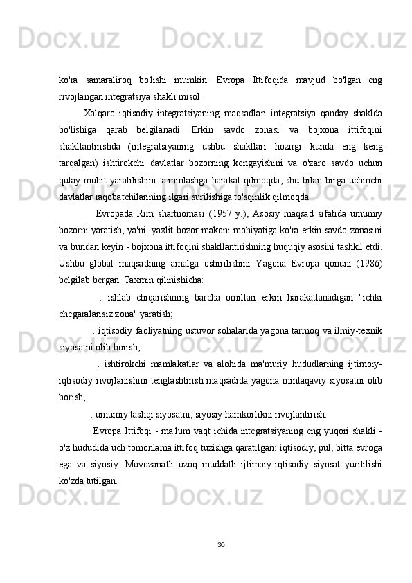 ko'ra   samaraliroq   bo'lishi   mumkin.   Evropa   Ittifoqida   mavjud   bo'lgan   eng
rivojlangan integratsiya shakli misol.
Xalqaro   iqtisodiy   integratsiyaning   maqsadlari   integratsiya   qanday   shaklda
bo'lishiga   qarab   belgilanadi.   Erkin   savdo   zonasi   va   bojxona   ittifoqini
shakllantirishda   (integratsiyaning   ushbu   shakllari   hozirgi   kunda   eng   keng
tarqalgan)   ishtirokchi   davlatlar   bozorning   kengayishini   va   o'zaro   savdo   uchun
qulay muhit   yaratilishini  ta'minlashga  harakat   qilmoqda, shu  bilan  birga  uchinchi
davlatlar raqobatchilarining ilgari surilishiga to'sqinlik qilmoqda.
      Evropada   Rim   shartnomasi   (1957   y.),   Asosiy   maqsad   sifatida   umumiy
bozorni yaratish, ya'ni. yaxlit bozor makoni mohiyatiga ko'ra erkin savdo zonasini
va bundan keyin - bojxona ittifoqini shakllantirishning huquqiy asosini tashkil etdi.
Ushbu   global   maqsadning   amalga   oshirilishini   Yagona   Evropa   qonuni   (1986)
belgilab bergan. Taxmin qilinishicha:
      .   ishlab   chiqarishning   barcha   omillari   erkin   harakatlanadigan   "ichki
chegaralarisiz zona" yaratish;
     . iqtisodiy faoliyatning ustuvor sohalarida yagona tarmoq va ilmiy-texnik
siyosatni olib borish;
      .   ishtirokchi   mamlakatlar   va   alohida   ma'muriy   hududlarning   ijtimoiy-
iqtisodiy rivojlanishini  tenglashtirish maqsadida  yagona mintaqaviy siyosatni  olib
borish;
   . umumiy tashqi siyosatni, siyosiy hamkorlikni rivojlantirish.
     Evropa Ittifoqi - ma'lum  vaqt  ichida integratsiyaning eng yuqori  shakli  -
o'z hududida uch tomonlama ittifoq tuzishga qaratilgan: iqtisodiy, pul, bitta evroga
ega   va   siyosiy.   Muvozanatli   uzoq   muddatli   ijtimoiy-iqtisodiy   siyosat   yuritilishi
ko'zda tutilgan.
30 
