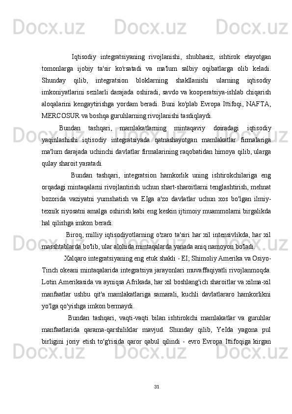       Iqtisodiy   integratsiyaning   rivojlanishi,   shubhasiz,   ishtirok   etayotgan
tomonlarga   ijobiy   ta'sir   ko'rsatadi   va   ma'lum   salbiy   oqibatlarga   olib   keladi.
Shunday   qilib,   integratsion   bloklarning   shakllanishi   ularning   iqtisodiy
imkoniyatlarini  sezilarli darajada oshiradi, savdo va kooperatsiya-ishlab chiqarish
aloqalarini   kengaytirishga   yordam   beradi.   Buni   ko'plab   Evropa   Ittifoqi,   NAFTA,
MERCOSUR va boshqa guruhlarning rivojlanishi tasdiqlaydi.
Bundan   tashqari,   mamlakatlarning   mintaqaviy   doiradagi   iqtisodiy
yaqinlashishi   iqtisodiy   integratsiyada   qatnashayotgan   mamlakatlar   firmalariga
ma'lum darajada uchinchi davlatlar firmalarining raqobatidan himoya qilib, ularga
qulay sharoit yaratadi.
      Bundan   tashqari,   integratsion   hamkorlik   uning   ishtirokchilariga   eng
orqadagi mintaqalarni rivojlantirish uchun shart-sharoitlarni tenglashtirish, mehnat
bozorida   vaziyatni   yumshatish   va   EIga   a'zo   davlatlar   uchun   xos   bo'lgan   ilmiy-
texnik siyosatni amalga oshirish kabi eng keskin ijtimoiy muammolarni birgalikda
hal qilishga imkon beradi.
     Biroq, milliy iqtisodiyotlarning o'zaro ta'siri har  xil  intensivlikda, har xil
masshtablarda bo'lib, ular alohida mintaqalarda yanada aniq namoyon bo'ladi.
   Xalqaro integratsiyaning eng etuk shakli - EI; Shimoliy Amerika va Osiyo-
Tinch okeani mintaqalarida integratsiya jarayonlari muvaffaqiyatli rivojlanmoqda.
Lotin Amerikasida va ayniqsa Afrikada, har xil boshlang'ich sharoitlar va xilma-xil
manfaatlar   ushbu   qit'a   mamlakatlariga   samarali,   kuchli   davlatlararo   hamkorlikni
yo'lga qo'yishga imkon bermaydi.
      Bundan   tashqari,   vaqti-vaqti   bilan   ishtirokchi   mamlakatlar   va   guruhlar
manfaatlarida   qarama-qarshiliklar   mavjud.   Shunday   qilib,   YeIda   yagona   pul
birligini   joriy   etish   to'g'risida   qaror   qabul   qilindi   -   evro   Evropa   Ittifoqiga   kirgan
31 