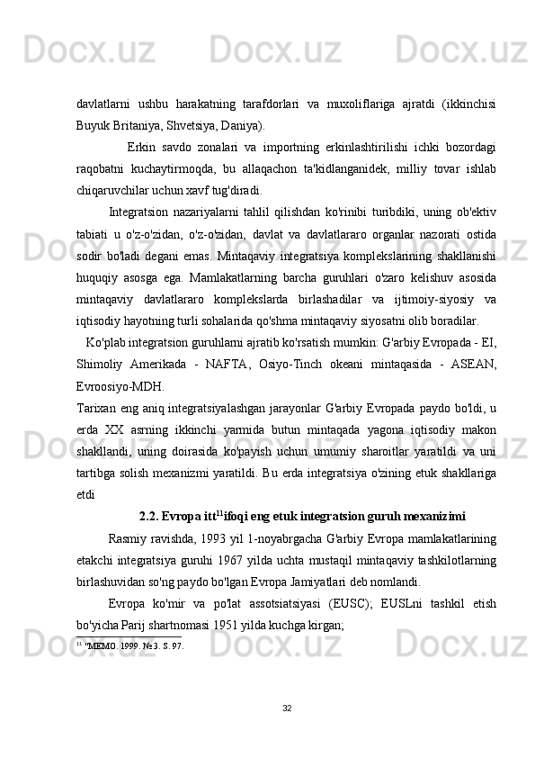 davlatlarni   ushbu   harakatning   tarafdorlari   va   muxoliflariga   ajratdi   (ikkinchisi
Buyuk Britaniya, Shvetsiya, Daniya).
      Erkin   savdo   zonalari   va   importning   erkinlashtirilishi   ichki   bozordagi
raqobatni   kuchaytirmoqda,   bu   allaqachon   ta'kidlanganidek,   milliy   tovar   ishlab
chiqaruvchilar uchun xavf tug'diradi.
Integratsion   nazariyalarni   tahlil   qilishdan   ko'rinibi   turibdiki,   uning   ob'ektiv
tabiati   u   o'z-o'zidan,   o'z-o'zidan,   davlat   va   davlatlararo   organlar   nazorati   ostida
sodir   bo'ladi   degani   emas.   Mintaqaviy   integratsiya   komplekslarining   shakllanishi
huquqiy   asosga   ega.   Mamlakatlarning   barcha   guruhlari   o'zaro   kelishuv   asosida
mintaqaviy   davlatlararo   komplekslarda   birlashadilar   va   ijtimoiy-siyosiy   va
iqtisodiy hayotning turli sohalarida qo'shma mintaqaviy siyosatni olib boradilar.
   Ko'plab integratsion guruhlarni ajratib ko'rsatish mumkin: G'arbiy Evropada - EI,
Shimoliy   Amerikada   -   NAFTA,   Osiyo-Tinch   okeani   mintaqasida   -   ASEAN,
Evroosiyo-MDH.
Tarixan eng aniq integratsiyalashgan  jarayonlar G'arbiy Evropada paydo bo'ldi, u
erda   XX   asrning   ikkinchi   yarmida   butun   mintaqada   yagona   iqtisodiy   makon
shakllandi,   uning   doirasida   ko'payish   uchun   umumiy   sharoitlar   yaratildi   va   uni
tartibga solish  mexanizmi  yaratildi. Bu erda integratsiya  o'zining etuk shakllariga
etdi
2.2. Evropa itt 11
ifoqi eng etuk integratsion guruh mexanizimi
Rasmiy ravishda, 1993 yil 1-noyabrgacha G'arbiy Evropa mamlakatlarining
etakchi  integratsiya  guruhi   1967  yilda  uchta  mustaqil  mintaqaviy  tashkilotlarning
birlashuvidan so'ng paydo bo'lgan Evropa Jamiyatlari deb nomlandi.
Evropa   ko'mir   va   po'lat   assotsiatsiyasi   (EUSC);   EUSLni   tashkil   etish
bo'yicha Parij shartnomasi 1951 yilda kuchga kirgan;
11
  "MEMO. 1999. № 3. S. 97.
32 