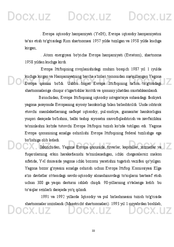       .   Evropa   iqtisodiy   hamjamiyati   (YeIH);   Evropa   iqtisodiy   hamjamiyatini
ta'sis etish to'g'risidagi Rim shartnomasi 1957 yilda tuzilgan va 1958 yilda kuchga
kirgan;
      .   Atom   energiyasi   bo'yicha   Evropa   hamjamiyati   (Evratom);   shartnoma
1958 yildan kuchga kirdi.
      Evropa   Ittifoqining   rivojlanishidagi   muhim   bosqich   1987   yil   1   iyulda
kuchga kirgan va Hamjamiyatning barcha a'zolari tomonidan ma'qullangan Yagona
Evropa   qonuni   bo'ldi.   Ushbu   hujjat   Evropa   Ittifoqining   ta'lim   to'g'risidagi
shartnomalariga chuqur o'zgartishlar kiritdi va qonuniy jihatdan mustahkamlandi.
    Birinchidan, Evropa Ittifoqining iqtisodiy integratsiya sohasidagi faoliyati
yagona jarayonda Evropaning siyosiy hamkorligi bilan birlashtirildi. Unda ishtirok
etuvchi   mamlakatlarning   nafaqat   iqtisodiy,   pul-moliya,   gumanitar   hamkorligini
yuqori  darajada bo'lishini,  balki  tashqi  siyosatni  muvofiqlashtirish va xavfsizlikni
ta'minlashni   ko'zda   tutuvchi   Evropa   Ittifoqini   tuzish   ko'zda   tutilgan   edi.   Yagona
Evropa   qonunining   amalga   oshirilishi   Evropa   Ittifoqining   federal   tuzilishga   ega
bo'lishiga olib keladi.
      Ikkinchidan,   Yagona   Evropa   qonunida,   tovarlar,   kapitallar,   xizmatlar   va
fuqarolarning   erkin   harakatlanishi   ta'minlanadigan,   ichki   chegaralarsiz   makon
sifatida, YeI doirasida yagona ichki bozorni yaratishni tugatish vazifasi  qo'yilgan.
Yagona   bozor   g'oyasini   amalga   oshirish   uchun   Evropa   Ittifoqi   Komissiyasi   EIga
a'zo   davlatlar   o'rtasidagi   savdo-iqtisodiy   almashinuvdagi   to'siqlarni   bartaraf   etish
uchun   300   ga   yaqin   dasturni   ishlab   chiqdi.   90-yillarning   o'rtalariga   kelib.   bu
to'siqlar sezilarli darajada yo'q qilindi.
      1991   va   1992   yillarda   Iqtisodiy   va   pul   birlashmasini   tuzish   to'g'risida
shartnomalar imzolandi (Maastricht shartnomalari). 1993 yil 1-noyabrdan boshlab,
33 