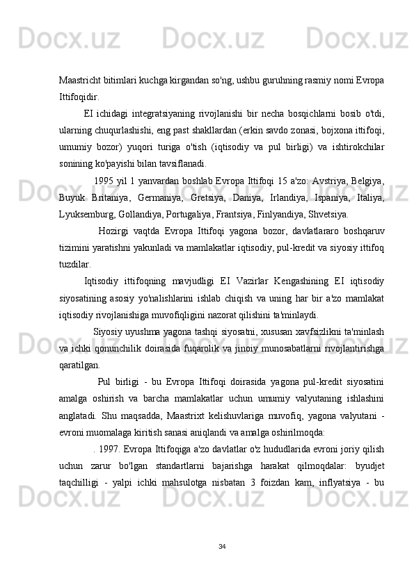 Maastricht bitimlari kuchga kirgandan so'ng, ushbu guruhning rasmiy nomi Evropa
Ittifoqidir.
EI   ichidagi   integratsiyaning   rivojlanishi   bir   necha   bosqichlarni   bosib   o'tdi,
ularning chuqurlashishi, eng past shakllardan (erkin savdo zonasi, bojxona ittifoqi,
umumiy   bozor)   yuqori   turiga   o'tish   (iqtisodiy   va   pul   birligi)   va   ishtirokchilar
sonining ko'payishi bilan tavsiflanadi.
     1995 yil 1 yanvardan boshlab Evropa Ittifoqi  15 a'zo:  Avstriya, Belgiya,
Buyuk   Britaniya,   Germaniya,   Gretsiya,   Daniya,   Irlandiya,   Ispaniya,   Italiya,
Lyuksemburg, Gollandiya, Portugaliya, Frantsiya, Finlyandiya, Shvetsiya.
      Hozirgi   vaqtda   Evropa   Ittifoqi   yagona   bozor,   davlatlararo   boshqaruv
tizimini yaratishni yakunladi va mamlakatlar iqtisodiy, pul-kredit va siyosiy ittifoq
tuzdilar.
Iqtisodiy   ittifoqning   mavjudligi   EI   Vazirlar   Kengashining   EI   iqtisodiy
siyosatining   asosiy   yo'nalishlarini   ishlab   chiqish   va   uning   har   bir   a'zo   mamlakat
iqtisodiy rivojlanishiga muvofiqligini nazorat qilishini ta'minlaydi.
     Siyosiy uyushma yagona tashqi siyosatni, xususan xavfsizlikni ta'minlash
va ichki  qonunchilik doirasida  fuqarolik va jinoiy munosabatlarni  rivojlantirishga
qaratilgan.
      Pul   birligi   -   bu   Evropa   Ittifoqi   doirasida   yagona   pul-kredit   siyosatini
amalga   oshirish   va   barcha   mamlakatlar   uchun   umumiy   valyutaning   ishlashini
anglatadi.   Shu   maqsadda,   Maastrixt   kelishuvlariga   muvofiq,   yagona   valyutani   -
evroni muomalaga kiritish sanasi aniqlandi va amalga oshirilmoqda:
     . 1997. Evropa Ittifoqiga a'zo davlatlar o'z hududlarida evroni joriy qilish
uchun   zarur   bo'lgan   standartlarni   bajarishga   harakat   qilmoqdalar:   byudjet
taqchilligi   -   yalpi   ichki   mahsulotga   nisbatan   3   foizdan   kam,   inflyatsiya   -   bu
34 