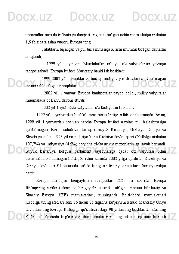 nomzodlar orasida inflyatsiya darajasi eng past bo'lgan uchta mamlakatga nisbatan
1,5 foiz darajadan yuqori. Evroga teng
   . Talablarni bajargan va pul birlashmasiga kirishi mumkin bo'lgan davlatlar
aniqlandi;
      .   1999   yil   1   yanvar.   Mamlakatlar   nihoyat   o'z   valyutalarini   yevroga
taqqoslashadi. Evropa Ittifoqi Markaziy banki ish boshladi;
   . 1999-2002 yillar Banklar va boshqa moliyaviy institutlar naqd bo'lmagan
evroni ishlatishga o'tmoqdalar;
      .   2002   yil   1   yanvar.   Evroda   banknotalar   paydo   bo'ldi,   milliy   valyutalar
muomalada bo'lishni davom ettirdi;
   . 2002 yil 1-iyul. Eski valyutalar o'z faoliyatini to'xtatadi.
1999 yil 1 yanvardan boshlab evro hisob birligi sifatida ishlamoqda. Biroq,
1999   yil   1   yanvardan   boshlab   barcha   Evropa   Ittifoqi   a'zolari   pul   birlashmasiga
qo'shilmagan.   Evro   hududidan   tashqari   Buyuk   Britaniya,   Gretsiya,   Daniya   va
Shvetsiya qoldi. 1998 yil natijalariga ko'ra Gretsiya davlat qarzi (YaIMga nisbatan
107,7%) va inflyatsiya (4,5%) bo'yicha «Maastricht mezonlari» ga javob bermadi.
Buyuk   Britaniya   kelgusi   parlament   saylovlariga   qadar   o'z   valyutasi   bilan
bo'lishishni   xohlamagan  holda,  kirishni   kamida  2002  yilga  qoldirdi.  Shvetsiya   va
Daniya   davlatlari   EI   doirasida   ko'zda   tutilgan   ijtimoiy   xarajatlarni   kamaytirishga
qarshi.
Evropa   Ittifoqini   kengaytirish   istiqbollari   XXI   asr   oxirida.   Evropa
Ittifoqining   sezilarli   darajada   kengayishi   nazarda   tutilgan.   Asosan   Markaziy   va
Sharqiy   Evropa   (SEE)   mamlakatlari,   shuningdek,   Boltiqbo'yi   mamlakatlari
hisobiga uning a'zolari soni 15 tadan 26 tagacha ko'payishi kerak. Markaziy Osiyo
davlatlarining Evropa Ittifoqiga qo'shilish istagi 90-yillarning boshlarida, ularning
EI   bilan   birlashishi   to'g'risidagi   shartnomalar   imzolangandan   so'ng   aniq   ko'rinib
35 
