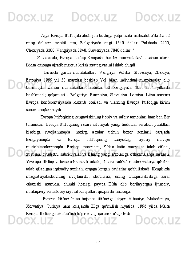      Agar Evropa Ittifoqida aholi jon boshiga yalpi ichki mahsulot o'rtacha 22
ming   dollarni   tashkil   etsa,   Bolgariyada   atigi   1540   dollar,   Polshada   2400,
Chexiyada 3200, Vengriyada 3840, Sloveniyada 7040 dollar. "
Shu   asosda,   Evropa   Ittifoqi   Kengashi   har   bir   nomzod   davlat   uchun   ularni
ikkita eshonga ajratib maxsus kirish strategiyasini ishlab chiqdi.
      Birinchi   guruh   mamlakatlari:   Vengriya,   Polsha,   Sloveniya,   Chexiya,
Estoniya   1999   yil   30   martdan   boshlab   YeI   bilan   individual   muzokaralar   olib
bormoqda.   Ushbu   mamlakatlar   hisobidan   EI   kengayishi   2003-2004   yillarda
boshlanadi;   qolganlari   -   Bolgariya,   Ruminiya,   Slovakiya,   Latviya,   Litva   maxsus
Evropa   konferentsiyasida   kuzatib   boriladi   va   ularning   Evropa   Ittifoqiga   kirish
sanasi aniqlanmaydi.
   Evropa Ittifoqining kengayishining ijobiy va salbiy tomonlari ham bor. Bir
tomondan, Evropa Ittifoqining resurs salohiyati  yangi hududlar  va aholi punktlari
hisobiga   rivojlanmoqda,   hozirgi   a'zolar   uchun   bozor   sezilarli   darajada
kengaymoqda   va   Evropa   Ittifoqining   dunyodagi   siyosiy   mavqei
mustahkamlanmoqda.   Boshqa   tomondan,   EIdan   katta   xarajatlar   talab   etiladi,
xususan, byudjetni subsidiyalar va EIning yangi a'zolariga o'tkazmalarga sarflash.
Yevropa  Ittifoqida   beqarorlik   xavfi   ortadi,   chunki   radikal   modernizatsiya   qilishni
talab qiladigan iqtisodiy tuzilishi orqaga ketgan davlatlar qo'shilishadi.  Kenglikda
integratsiyalashuvning   rivojlanishi,   shubhasiz,   uning   chuqurlashishiga   zarar
etkazishi   mumkin,   chunki   hozirgi   paytda   EIda   olib   borilayotgan   ijtimoiy,
mintaqaviy va tarkibiy siyosat xarajatlari qisqarishi hisobiga.
      Evropa   Ittifoqi   bilan   bojxona   ittifoqiga   kirgan   Albaniya,   Makedoniya,
Xorvatiya,   Turkiya   ham   kelajakda   EIga   qo'shilish   niyatida.   1996   yilda   Malta
Evropa Ittifoqiga a'zo bo'lish to'g'risidagi qarorini o'zgartirdi.
37 