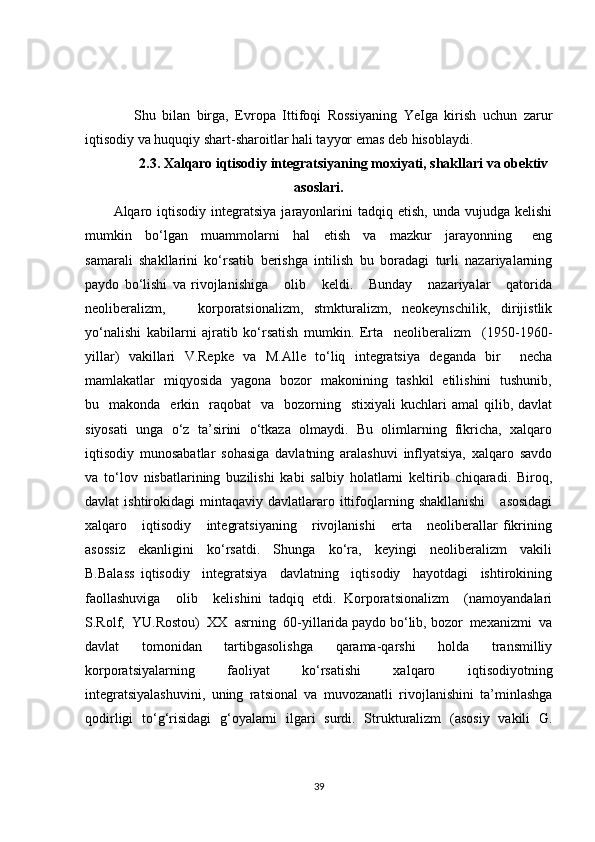     Shu   bilan   birga,   Evropa   Ittifoqi   Rossiyaning   YeIga   kirish   uchun   zarur
iqtisodiy va huquqiy shart-sharoitlar hali tayyor emas deb hisoblaydi.
2.3. Xalqaro iqtisodiy integratsiyaning moxiyati, shakllari va obektiv
asoslari.
Alqaro  iqtisodiy   integratsiya   jarayonlarini  tadqiq  etish,   unda  vujudga  kelishi
mumkin     bo‘lgan     muammolarni     hal     etish     va     mazkur     jarayonning       eng
samarali   shakllarini   ko‘rsatib   berishga   intilish   bu   boradagi   turli   nazariyalarning
paydo   bo‘lishi   va   rivojlanishiga       olib       keldi.       Bunday       nazariyalar       qatorida
neoliberalizm,       korporatsionalizm,   stmkturalizm,   neokeynschilik,   dirijistlik
yo‘nalishi   kabilarni   ajratib   ko‘rsatish   mumkin.   Erta     neoliberalizm     (1950-1960-
yillar)   vakillari   V.Repke   va   M.Alle   to‘liq   integratsiya   deganda   bir     necha
mamlakatlar   miqyosida   yagona   bozor   makonining   tashkil   etilishini   tushunib,
bu    makonda    erkin    raqobat     va    bozorning    stixiyali   kuchlari  amal   qilib,  davlat
siyosati   unga   o‘z   ta’sirini   o‘tkaza   olmaydi.   Bu   olimlarning   fikricha,   xalqaro
iqtisodiy   munosabatlar   sohasiga   davlatning   aralashuvi   inflyatsiya,   xalqaro   savdo
va   to‘lov   nisbatlarining   buzilishi   kabi   salbiy   holatlarni   keltirib   chiqaradi.   Biroq,
davlat   ishtirokidagi   mintaqaviy  davlatlararo  ittifoqlarning  shakllanishi      asosidagi
xalqaro       iqtisodiy       integratsiyaning       rivojlanishi       erta       neoliberallar   fikrining
asossiz     ekanligini     ko‘rsatdi.     Shunga     ko‘ra,     keyingi     neoliberalizm     vakili
B.Balass   iqtisodiy     integratsiya     davlatning     iqtisodiy     hayotdagi     ishtirokining
faollashuviga     olib     kelishini   tadqiq   etdi.   Korporatsionalizm     (namoyandalari
S.Rolf,  YU.Rostou)  XX  asrning  60-yillarida paydo bo‘lib, bozor  mexanizmi  va
davlat     tomonidan     tartibgasolishga     qarama-qarshi     holda     transmilliy
korporatsiyalarning   faoliyat   ko‘rsatishi   xalqaro   iqtisodiyotning
integratsiyalashuvini,   uning   ratsional   va   muvozanatli   rivojlanishini   ta’minlashga
qodirligi   to‘g‘risidagi   g‘oyalarni   ilgari   surdi.   Strukturalizm   (asosiy   vakili   G.
39 