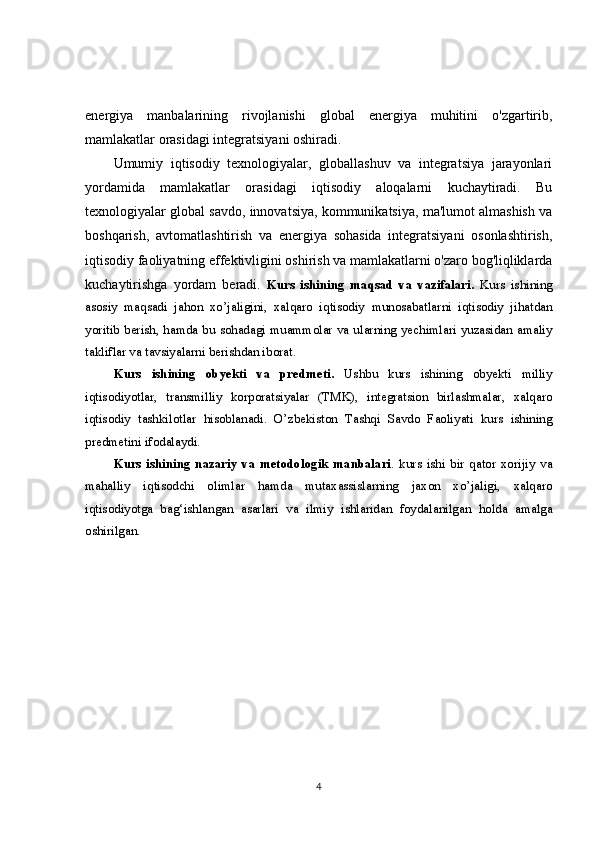 energiya   manbalarining   rivojlanishi   global   energiya   muhitini   o'zgartirib,
mamlakatlar orasidagi integratsiyani oshiradi.
Umumiy   iqtisodiy   texnologiyalar,   globallashuv   va   integratsiya   jarayonlari
yordamida   mamlakatlar   orasidagi   iqtisodiy   aloqalarni   kuchaytiradi.   Bu
texnologiyalar global savdo, innovatsiya, kommunikatsiya, ma'lumot almashish va
boshqarish,   avtomatlashtirish   va   energiya   sohasida   integratsiyani   osonlashtirish,
iqtisodiy faoliyatning effektivligini oshirish va mamlakatlarni o'zaro bog'liqliklarda
kuchaytirishga   yordam   beradi.   Kurs   ishining   maqsad   va   vazifalari.   Kurs   ishining
asosiy   maqsadi   jahon   xo’jaligini,   xalqaro   iqtisodiy   munosabatlarni   iqtisodiy   jihatdan
yoritib berish, hamda bu sohadagi muammolar va ularning yechimlari yuzasidan amaliy
takliflar va tavsiyalarni berishdan iborat. 
Kurs   ishining   obyekti   va   predmeti.   Ushbu   kurs   ishining   obyekti   milliy
iqtisodiyotlar,   transmilliy   korporatsiyalar   (TMK),   integratsion   birlashmalar,   xalqaro
iqtisodiy   tashkilotlar   hisoblanadi.   O’zbekiston   Tashqi   Savdo   Faoliyati   kurs   ishining
predmetini ifodalaydi. 
Kurs   ishining   nazariy   va   metodologik   manbalari .   kurs   ishi   bir   qator   xorijiy   va
mahalliy   iqtisodchi   olimlar   hamda   mutaxassislarning   jaxon   xo’jaligi,   xalqaro
iqtisodiyotga   bag‘ishlangan   asarlari   va   ilmiy   ishlaridan   foydalanilgan   holda   amalga
oshirilgan.  
4 
