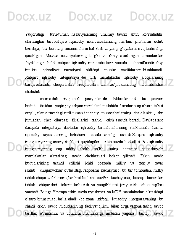 Yuqoridagi     turli-tuman   nazariyalarning   umumiy   tavsifi   shuni   ko‘rsatadiki,
ularninghar    biri xalqaro   iqtisodiy   munosabatlarning   ma’lum   jihatlarini    ochib
berishga,  bu  boradagi muammolarni hal etish va yangi g‘oyalarni rivojlantirishga
qaratilgan.   Mazkur   nazariyalarning   to‘g‘ri   va   ilmiy   asoslangan   tomonlaridan
foydalangan   holda   xalqaro   iqtisodiy   munosabatlarni   yanada       takomillashtirishga
intilish       iqtisodiyot       nazariyasi       oldidagi       muhim       vazifalardan   hisoblanadi.
Xalqaro     iqtisodiy     integratsiya   -bu     turli     mamlakatlar     iqtisodiy     aloqalarining
barqarorlashib,     chuqurlashib     rivojlanishi,     ular     xo‘jaliklarining         chambarchas
chatishib-
chirmashib       rivojlanish       jarayonlaridir.       Mikrodarajada       bu       jarayon
hudud   jihatdan   yaqin joylashgan mamlakatlar alohida firmalarining o‘zaro ta’siri
orqali, ular   о ‘rtasidagi  turli-tuman iqtisodiy   munosabatlarning   shakllanishi,   shu
jumladan     chet     ellardagi     filiallarini     tashkil     etish   asosida   boradi.   Davlatlararo
darajada   integratsiya   davlatlar   iqtisodiy   birlashmalarining   shakllanishi   hamda
iqtisodiy     siyosatlarning     kelishuvi     asosida     amalga     oshadi.Xalqaro     iqtisodiy
integratsiyaning asosiy  shakllari quyidagilar: -erkin savdo hududlari. Bu iqtisodiy
integratsiyaning   eng   oddiy   shakli   bo‘lib,   uning   doirasida   qatnashuvchi
mamlakatlar     o‘rtasidagi     savdo     cheklashlari     bekor     qilinadi.     Erkin     savdo
hududlarining       tashkil       etilishi       ichki       bozorda       milliy       va       xorijiy       tovar
ishlab       chiqamvchiar   o‘rtasidagi   raqobatni   kuchaytirib,   bu   bir   tomondan,   milliy
ishlab chiqaruvchilarning bankrot bo‘lishi  xavfini  kuchaytirsa,  boshqa  tomondan
ishlab     chiqarishni     takomillashtirish   va   yangiliklarni   joriy   etish   uchun   rag‘bat
yaratadi. Bunga Yevropa erkin savdo uyushmasi va MDH mamlakatlari o‘rtasidagi
o‘zaro  bitim   misol  bo‘la  oladi;   -bojxona    ittifoqi.    Iqtisodiy    integratsiyaning     bu
shakli  erkin  savdo  hududlarining  faoliyat qilishi  bilan birga yagona tashqi savdo
tariflari   o‘rnatishni   va   uchinchi   mamlakatga   nisbatan   yagona     tashqi     savdo
41 