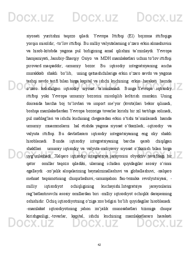 siyosati     yuritishni     taqozo     qiladi.     Yevropa     Ittifoqi     (El)     bojxona     ittifoqiga
yorqin misoldir; -to‘Iov ittifoqi. Bu milliy valyutalarning o‘zaro erkin almashuvini
va   hisob-kitobda   yagona   pul   birligining   amal   qilishini   ta’minlaydi.   Yevropa
hamjamiyati, Janubiy-Sharqiy  Osiyo  va  MDH mamlakatlari uchun to‘lov ittifoqi
pirovard   maqsaddir;   -umumiy     bozor.     Bu     iqtisodiy     integratsiyaning     ancha
murakkab     shakli     bo‘lib,       uning   qatnashchilariga   erkin   o‘zaro   savdo   va   yagona
tashqi savdo tarifi bilan birga kapital va ishchi kuchining   erkin   harakati   hamda
o‘zaro     kelishilgan     iqtisodiy     siyosat     ta’minlanadi.     Bunga   Yevropa     iqtisodiy
ittifoqi   yoki   Yevropa   umumiy   bozorini   misolqilib   keltirish   mumkin.   Uning
doirasida   barcha   boj   to‘lovlari   va   import   me’yor   (kvota)lari   bekor   qilinadi,
boshqa mamlakatlardan Yevropa bozoriga tovarlar kirishi bir xil tartibga solinadi,
pul mablag‘lari va ishchi kuchining chegaradan erkin o‘tishi ta’minlanadi   hamda
umumiy     muammolarni     hal   etishda   yagona   siyosat   o‘tkaziladi;   -iqtisodiy     va
valyuta     ittifoqi.     Bu     davlatlararo     iqtisodiy     integratsiyaning     eng     oliy     shakli
hisoblanadi.       Bunda       iqtisodiy       integratsiyaning       barcha       qarab       chiqilgan
shakllari       umumiy   iqtisodiy   va   valyuta-moliyaviy   siyosat   o‘tkazish   bilan   birga
uyg‘unlashadi.   Xalqaro   iqtisodiy   integratsiya   jarayonini   obyektiv   tavsifdagi   bir
qator     omillar   taqozo   qiladiki,   ularning   ichidan   quyidagilar   asosiy   o‘rinni
egallaydi:   -xo‘jalik   aloqalarining   baynalminallashuvi   va   globallashuvi;   -xalqaro
mehnat   taqsimotining   chuqurlashuvi;-umumjahon   fan-texnika   revolyutsiyasi;   -
milliy   iqtisodiyot   ochiqligining   kuchayishi.Integratsiya   jarayonlarini
rag‘batlantiruvchi   asosiy   omillardan   biri   -milliy   iqtisodiyot   ochiqlik   darajasining
oshishidir. Ochiq iqtisodiyotning o‘ziga xos belgisi bo‘lib quyidagilar hisoblanadi:
-mamlakat   iqtisodiyotining   jahon   xo‘jalik   munosabatlari   tizimiga   chuqur
kirishganligi; -tovarlar,    kapital,    ishchi    kuchining    mamlakatlararo    harakati
42