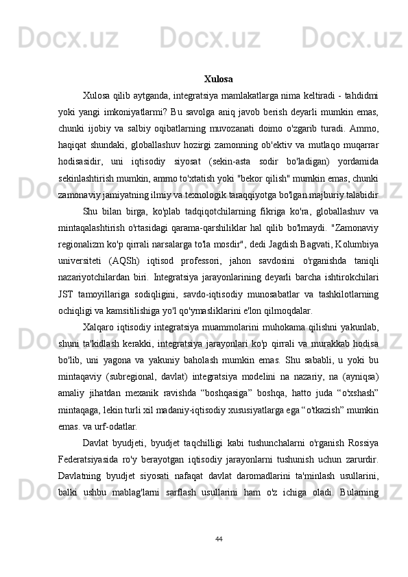 Xulosa
Xulosa qilib aytganda, integratsiya mamlakatlarga nima keltiradi - tahdidmi
yoki   yangi   imkoniyatlarmi?   Bu   savolga   aniq   javob   berish   deyarli   mumkin   emas,
chunki   ijobiy   va   salbiy   oqibatlarning   muvozanati   doimo   o'zgarib   turadi.   Ammo,
haqiqat   shundaki,   globallashuv   hozirgi   zamonning   ob'ektiv   va   mutlaqo   muqarrar
hodisasidir,   uni   iqtisodiy   siyosat   (sekin-asta   sodir   bo'ladigan)   yordamida
sekinlashtirish mumkin, ammo to'xtatish yoki "bekor qilish" mumkin emas, chunki
zamonaviy jamiyatning ilmiy va texnologik taraqqiyotga bo'lgan majburiy talabidir
Shu   bilan   birga,   ko'plab   tadqiqotchilarning   fikriga   ko'ra,   globallashuv   va
mintaqalashtirish   o'rtasidagi   qarama-qarshiliklar   hal   qilib   bo'lmaydi.   "Zamonaviy
regionalizm ko'p qirrali narsalarga to'la mosdir", dedi Jagdish Bagvati, Kolumbiya
universiteti   (AQSh)   iqtisod   professori,   jahon   savdosini   o'rganishda   taniqli
nazariyotchilardan   biri.   Integratsiya   jarayonlarining   deyarli   barcha   ishtirokchilari
JST   tamoyillariga   sodiqligini,   savdo-iqtisodiy   munosabatlar   va   tashkilotlarning
ochiqligi va kamsitilishiga yo'l qo'ymasliklarini e'lon qilmoqdalar.
Xalqaro   iqtisodiy   integratsiya   muammolarini   muhokama   qilishni   yakunlab,
shuni   ta'kidlash   kerakki,   integratsiya   jarayonlari   ko'p   qirrali   va   murakkab   hodisa
bo'lib,   uni   yagona   va   yakuniy   baholash   mumkin   emas.   Shu   sababli,   u   yoki   bu
mintaqaviy   (subregional,   davlat)   integratsiya   modelini   na   nazariy,   na   (ayniqsa)
amaliy   jihatdan   mexanik   ravishda   “boshqasiga”   boshqa,   hatto   juda   “o'xshash”
mintaqaga, lekin turli xil madaniy-iqtisodiy xususiyatlarga ega “o'tkazish” mumkin
emas. va urf-odatlar.
Davlat   byudjeti,   byudjet   taqchilligi   kabi   tushunchalarni   o'rganish   Rossiya
Federatsiyasida   ro'y   berayotgan   iqtisodiy   jarayonlarni   tushunish   uchun   zarurdir.
Davlatning   byudjet   siyosati   nafaqat   davlat   daromadlarini   ta'minlash   usullarini,
balki   ushbu   mablag'larni   sarflash   usullarini   ham   o'z   ichiga   oladi.   Bularning
44 
