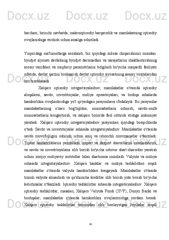 barchasi, birinchi navbatda, makroiqtisodiy barqarorlik va mamlakatning iqtisodiy
rivojlanishiga erishish uchun amalga oshiriladi.
Yuqoridagi   ma'lumotlarga   asoslanib,   biz   quyidagi   xulosa   chiqarishimiz   mumkin:
byudjet siyosati  davlatning byudjet daromadlari va xarajatlarini shakllantirishning
asosiy   vazifalari   va   miqdoriy   parametrlarini   belgilash   bo'yicha   maqsadli   faoliyati
sifatida, davlat qarzini boshqarish davlat iqtisodiy siyosatining asosiy vositalaridan
biri hisoblanadi.
Xalqaro   iqtisodiy   integratsiyalashuv,   mamlakatlar   o'rtasida   iqtisodiy
aloqalarni,   savdo,   investitsiyalar,   moliya   operatsiyalari,   va   boshqa   sohalarda
hamkorlikni rivojlantirishga yo'l qo'yadigan jarayonlarni ifodalaydi. Bu jarayonlar
mamlakatlarning   o'zaro   bog'liqlikni,   munosabatlarni   oshirish,   savdo-mulk
munosabatlarni   kengaytirish,   va   xalqaro   bozorda   faol   ishtirok   etishga   imkoniyat
yaratadi.   Xalqaro   iqtisodiy   integratsiyalashuv   jarayonlari   quyidagi   bosqichlarda
o'tadi: Savdo va investitsiyalar  sohasida integratsiyalashuv:  Mamlakatlar  o'rtasida
savdo   muvofiqligini   oshirish   uchun   aniq   va   ishonchli   muvozanatlar   o'tkaziladi.
Tijorat   hamkorliklarini   yaxshilash,   import   va   eksport   sharoitlarini   osonlashtirish,
va savdo   va investitsiyalarni  olib  borish  bo'yicha  ustuvor   shart-sharoitlar   yaratish
uchun   xorijiy   moliyaviy   institutlar   bilan   shartnoma   imzolash.   Valyuta   va   moliya
sohasida   integratsiyalashuv:   Xalqaro   banklar   va   moliya   tashkilotlari   orqali
mamlakatlar   o'rtasida   valyuta   hamkorliklari   kengayadi.   Mamlakatlar   o'rtasida
tizimli valyuta almashish va qo'shimcha kreditlar olib borish yoki berish bo'yicha
kelishmalar  o'tkaziladi. Iqtisodiy tashkilotlar sohasida  integratsiyalashuv:  Xalqaro
iqtisodiy   tashkilotlar,   masalan,   Xalqaro   Valyuta   Fondi   (XVF),   Dunyo   Banki   va
boshqalar,   mamlakatlar   o'rtasida   hamkorlikni   rivojlantirishga   yordam   beradi.
Xalqaro   iqtisodiy   tashkilotlar   tomonidan   olib   borilayotgan   loyihalar   orqali
45 