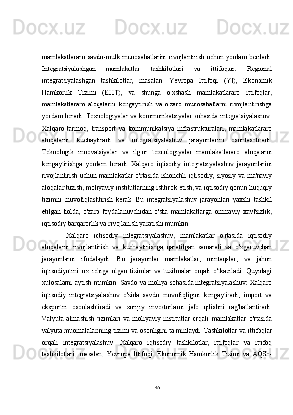 mamlakatlararo savdo-mulk munosabatlarini rivojlantirish uchun yordam beriladi.
Integratsiyalashgan   mamlakatlar   tashkilotlari   va   ittifoqlar:   Regional
integratsiyalashgan   tashkilotlar,   masalan,   Yevropa   Ittifoqi   (YI),   Ekonomik
Hamkorlik   Tizimi   (EHT),   va   shunga   o'xshash   mamlakatlararo   ittifoqlar,
mamlakatlararo   aloqalarni   kengaytirish   va   o'zaro   munosabatlarni   rivojlantirishga
yordam beradi. Texnologiyalar va kommunikatsiyalar sohasida integratsiyalashuv:
Xalqaro   tarmoq,   transport   va   kommunikatsiya   infrastrukturalari,   mamlakatlararo
aloqalarni   kuchaytiradi   va   integratsiyalashuv   jarayonlarini   osonlashtiradi.
Teknologik   innovatsiyalar   va   ilg'or   texnologiyalar   mamlakatlararo   aloqalarni
kengaytirishga   yordam   beradi.   Xalqaro   iqtisodiy   integratsiyalashuv   jarayonlarini
rivojlantirish uchun mamlakatlar o'rtasida ishonchli iqtisodiy, siyosiy va ma'naviy
aloqalar tuzish, moliyaviy institutlarning ishtirok etish, va iqtisodiy qonun-huquqiy
tizimni   muvofiqlashtirish   kerak.   Bu   integratsiyalashuv   jarayonlari   yaxshi   tashkil
etilgan   holda,   o'zaro   foydalanuvchidan   o'sha   mamlakatlarga   ommaviy   xavfsizlik,
iqtisodiy barqarorlik va rivojlanish yaratishi mumkin.
Xalqaro   iqtisodiy   integratsiyalashuv,   mamlakatlar   o'rtasida   iqtisodiy
aloqalarni   rivojlantirish   va   kuchaytirishga   qaratilgan   samarali   va   o'zgaruvchan
jarayonlarni   ifodalaydi.   Bu   jarayonlar   mamlakatlar,   mintaqalar,   va   jahon
iqtisodiyotini   o'z   ichiga   olgan   tizimlar   va   tuzilmalar   orqali   o'tkaziladi.   Quyidagi
xulosalarni aytish mumkin: Savdo va moliya sohasida integratsiyalashuv: Xalqaro
iqtisodiy   integratsiyalashuv   o'zida   savdo   muvofiqligini   kengaytiradi,   import   va
eksportni   osonlashtiradi   va   xorijiy   investorlarni   jalb   qilishni   rag'batlantiradi.
Valyuta   almashish   tizimlari   va   moliyaviy   institutlar   orqali   mamlakatlar   o'rtasida
valyuta muomalalarining tizimi va osonligini ta'minlaydi. Tashkilotlar va ittifoqlar
orqali   integratsiyalashuv:   Xalqaro   iqtisodiy   tashkilotlar,   ittifoqlar   va   ittifoq
tashkilotlari,   masalan,   Yevropa   Ittifoqi,   Ekonomik   Hamkorlik   Tizimi   va   AQSh-
46 