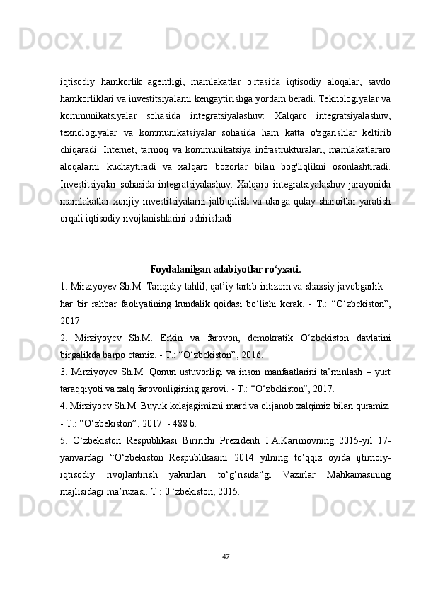 iqtisodiy   hamkorlik   agentligi,   mamlakatlar   o'rtasida   iqtisodiy   aloqalar,   savdo
hamkorliklari va investitsiyalarni kengaytirishga yordam beradi. Teknologiyalar va
kommunikatsiyalar   sohasida   integratsiyalashuv:   Xalqaro   integratsiyalashuv,
texnologiyalar   va   kommunikatsiyalar   sohasida   ham   katta   o'zgarishlar   keltirib
chiqaradi.   Internet,   tarmoq   va   kommunikatsiya   infrastrukturalari,   mamlakatlararo
aloqalarni   kuchaytiradi   va   xalqaro   bozorlar   bilan   bog'liqlikni   osonlashtiradi.
Investitsiyalar   sohasida   integratsiyalashuv:   Xalqaro   integratsiyalashuv   jarayonida
mamlakatlar xorijiy investitsiyalarni jalb qilish va ularga qulay sharoitlar yaratish
orqali iqtisodiy rivojlanishlarini oshirishadi. 
Foydalanilgan adabiyotlar ro‘yxati.
1. Mirziyoyev Sh.M. Tanqidiy tahlil, qat’iy tartib-intizom va shaxsiy javobgarlik –
har   bir   rahbar   faoliyatining   kundalik   qoidasi   bo‘lishi   kerak.   -   Т .:   “O‘zbekiston”,
2017.
2.   Mirziyoyev   Sh.M.   Erkin   va   farovon,   demokratik   O‘zbekiston   davlatini
birgalikda barpo etamiz. -  Т .: “O‘zbekiston”, 2016.
3.   Mirziyoyev   Sh.M.   Qonun   ustuvorligi   va   inson   manfaatlarini   ta’minlash   –   yurt
taraqqiyoti va xalq farovonligining garovi. -  Т .: “O‘zbekiston”, 2017.
4. Mirziyoev Sh.M. Buyuk kelajagimizni mard va olijanob xalqimiz bilan quramiz.
-  Т .: “O‘zbekiston”, 2017. - 488 b.
5.   O‘zbekiston   Respublikasi   Birinchi   Prezidenti   I.A.Karimovning   2015-yil   17-
yanvardagi   “O‘zbekiston   Respublikasini   2014   yilning   to‘qqiz   oyida   ijtimoiy-
iqtisodiy   rivojlantirish   yakunlari   to‘g‘risida“gi   Vazirlar   Mahkamasining
majlisidagi ma’ruzasi.  Т .: 0 ‘zbekiston, 2015.
47 