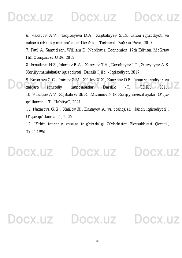6.   Vaxabov   A.V.,   Tadjibayeva   D.A.,   Xajibakiyev   Sh.X.   Jahon   iqtisodiyoti   va
xalqaro iqtisodiy munosabatlar. Darslik. – Toshkent.: Baktria-Press, 2015.
7.   Paul   A.   Samuelson,   William   D.   Nordhaus.   Economics.   19th   Edition.   McGraw
Hill Companies. USA. 2015.
8. Ismailova N.S., Islamov B.A., Xasanov T.A., Danaboyev I.T., Zikriyoyev A.S.
Xorijiy mamlakatlar iqtisodiyoti: Darslik I jild. - Iqtisodiyot, 2019.
9. Nazarova G.G., Iminov Z.M., Xalilov X.X., Xamidov O.B. Jahon iqtisodiyoti va
xalqaro   iqtisodiy   munosabatlar.   Darslik.   - Т .:   TDIU,   2011.
10. Vaxabov A.V. Xajibakiev Sh.X., Muminov N.G. Xorijiy investitsiyalar. O‘quv
qo‘llanma. -  Т .: “Moliya”, 2021.
11.   Nazarova   G.G   ,   Xalilov   X.,   Eshtayev   A.   va   boshqalar.   “Jahon   iqtisodiyoti”.
O‘quv qo‘llanma. Т., 2005.
12.   “Erkin   iqtisodiy   zonalar   to‘g‘risida”gi   O‘zbekiston   Respublikasi   Qonuni,
25.04.1996.
48 