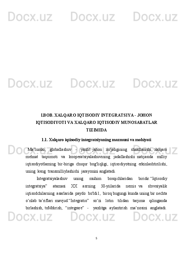 I.BOB. XALQARO IQTISODIY INTEGRATSIYA - JOHON
IQTISODIYOTI VA XALQARO IQTISODIY MUNOSABATLAR
TIZIMIDA
1.1.  Xalqaro iqtisodiy integratsiyaning mazmuni va mohiyati
  Ma’lumki,     globallashuv     -     yaxlit   jahon     xo'jaligining     shakllanishi,   xalqaro
mehnat     taqsimoti     va     kooperatsiyalashuvining     jadallashislii   natijasida     milliy
iqtisodiyotlaming  bir-biriga  chuqur  bog'liqligi,  iqtiso diyotning  erkinlashtirilishi,
uning  keng  transmilliylashishi  jarayonini anglatadi. 
Integratsiyalashuv   uning   muhim   bosqichlaridan   biridir.“Iqtisodiy
integratsiya”     atamasi     XX     asrning     30-yiilarida     nemis   va     shvesiyalik
iqtisodchilarning  asarlarida  paydo  bo'ldi1,  biroq bugungi kunda uning bir nechta
o‘nlab   ta’riflari   mavjud.“Integratio”     so‘zi     lotin     tilidan     tarjima     qilinganda
birlashish,  toMdirish,    “integrare”   -      yaxlitga   aylantirish   ma’nosini    anglatadi.
5 