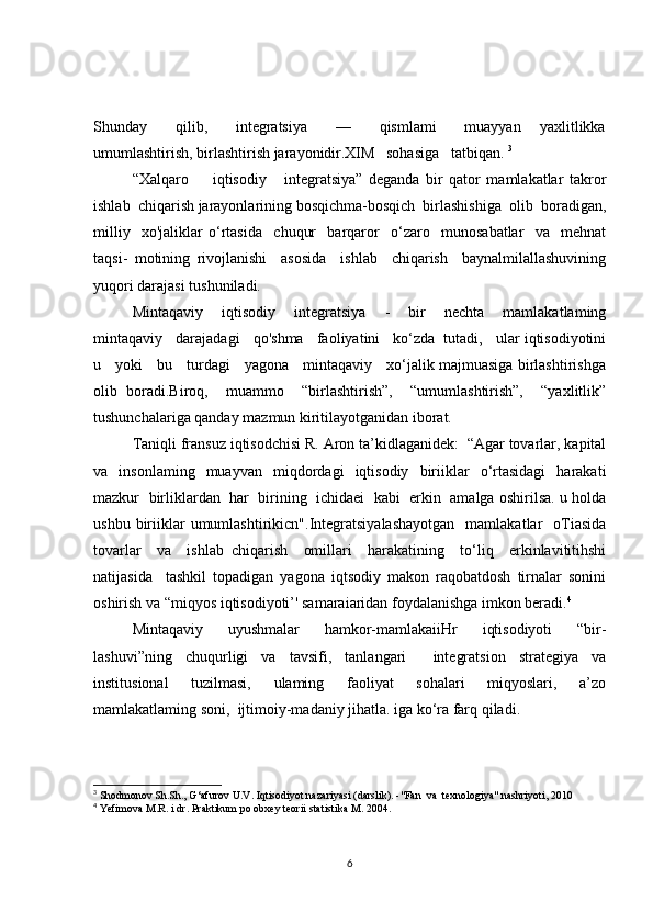Shunday       qilib,       integratsiya       —       qismlami       muayyan     yaxlitlikka
umumlashtirish, birlashtirish jarayonidir.XIM   sohasiga   tatbiqan.  3
“Xalqaro         iqtisodiy       integratsiya”   deganda   bir   qator   mamlakatlar   takror
ishlab  chiqarish jarayonlarining bosqichma-bosqich  birlashishiga  olib  boradigan,
milliy     xo'jaliklar   o‘rtasida     chuqur     barqaror     o‘zaro     munosabatlar     va     mehnat
taqsi-   motining   rivojlanishi     asosida     ishlab     chiqarish     baynalmilallashuvining
yuqori darajasi tushuniladi.
Mintaqaviy     iqtisodiy     integratsiya     -     bir     nechta     mamlakatlaming
mintaqaviy   darajadagi   qo'shma   faoliyatini   ko‘zda  tutadi,   ular iqtisodiyotini
u     yoki     bu     turdagi     yagona     mintaqaviy     xo‘jalik majmuasiga birlashtirishga
olib   boradi.Biroq,     muammo     “birlashtirish”,     “umumlashtirish”,     “yaxlitlik”
tushunchalariga qanday mazmun kiritilayotganidan iborat.
Taniqli fransuz iqtisodchisi R. Aron ta’kidlaganidek:  “Agar tovarlar, kapital
va   insonlaming   muayvan   miqdordagi   iqtisodiy   biriiklar   o‘rtasidagi   harakati
mazkur  birliklardan  har  birining  ichidaei  kabi  erkin  amalga oshirilsa. u holda
ushbu  biriiklar  umumlashtirikicn".Integratsiyalashayotgan    mamlakatlar     oTiasida
tovarlar     va     ishlab   chiqarish     omillari     harakatining     to‘liq     erkinlavititihshi
natijasida     tashkil   topadigan   yagona   iqtsodiy   makon   raqobatdosh   tirnalar   sonini
oshirish va “miqyos iqtisodiyoti’' samaraiaridan foydalanishga imkon beradi. 4
Mintaqaviy     uyushmalar     hamkor-mamlakaiiHr     iqtisodiyoti     “bir-
lashuvi”ning   chuqurligi   va   tavsifi,   tanlangari     integratsion   strategiya   va
institusional     tuzilmasi,     ulaming     faoliyat     sohalari     miqyoslari,     a’zo
mamlakatlaming soni,  ijtimoiy-madaniy jihatla. iga ko‘ra farq qiladi.
3
  Shodmonov Sh.Sh., G‘afurov U.V. Iqtisodiyot nazariyasi (darslik). -"Fan  va  texnologiya" nashriyoti, 2010
4
 Yefimova M.R. i dr. Praktikum po obxey teorii statistika M. 2004.
6 