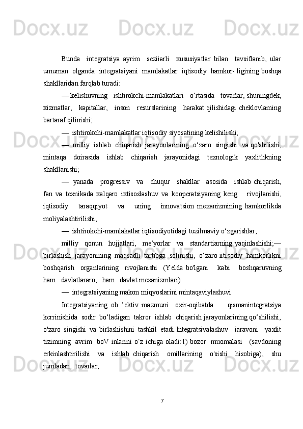 Bunda     integratsiya   ayrim     seziiarli     xususiyatlar   bilan     tavsiflanib,   ular
umuman  olganda  integratsiyani  mamlakatlar  iqtisodiy  hamkor- ligining boshqa
shakllaridan farqlab turadi:
— kelishuvning   ishtirokchi-mamlakatlari   o‘rtasida   tovarlar, shuningdek,
xizmatlar,     kapitallar,     inson     resurslarining     harakat qilishidagi cheklovlaming
bartaraf qilinishi;
—  ishtirokchi-mamlakatlar iqtisodiy siyosatining kelishilishi;
—  milliy  ishlab  chiqarish  jarayonlarining  o‘zaro  singishi  va qo'shilishi,
mintaqa   doirasida   ishlab   chiqarish   jarayonidagi   texnologik   yaxlitlikning
shakllanishi;
—   yanada     progressiv     va     chuqur     shakllar     asosida     ishlab chiqarish,
fan   va   texnikada   xalqaro   ixtisoslashuv   va   kooperatsiyaning   keng       rivojlanishi,
iqtisodiy       taraqqiyot       va       uning       innovatsion   mexanizmining   hamkorlikda
moliyalashtirilishi;
—  ishtirokchi-mamlakatlar iqtisodiyotidagi tuzilmaviy o‘zgarishlar;
milliy   qonun   hujjatlari,   me’yorlar   va   standartiarning yaqinlashishi;—
birlashish  jarayonining  maqsadli  tartibga  solinishi,  o‘zaro iitisodiy  hamkorlikni
boshqarish     organlarining     rivojlanishi     (Yelda   bo'lgani       kabi       boshqaruvning
ham   davlatlararo,   ham   davlat mexanizmlari):
—  integratsiyaning makon miqyoslarini mintaqaviylashuvi
Integratsiyaning   ob   ’ektiv   mazmuni     oxir-oqibatda         qismanintegratsiya
kcrrinishida  sodir  bo‘ladigan  takror  ishlab  chiqarish jarayonlarining qo‘shilishi,
o'zaro   singishi   va   birlashishini   tashkil   etadi.Integratsivalashuv     iaravoni     yaxlit
tizimning   avrim   boV inlarini o‘z ichiga oladi:1) bozor   muomalasi     (savdoning
erkinlashtirilishi     va     ishlab   chiqarish     omillarining     o'sishi     hisobiga),     shu
jumladan,  tovarlar,
7 