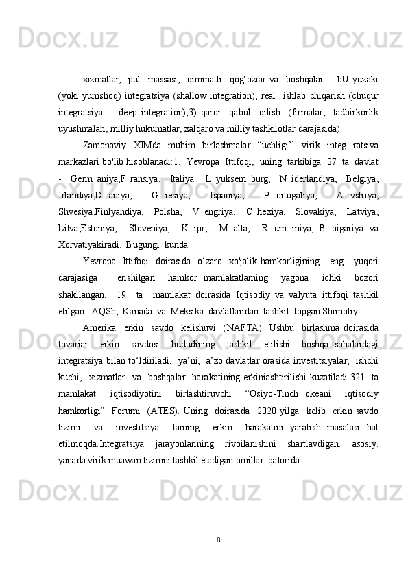 xizmatlar,     pul     massasi,     qimmatli     qog‘oziar   va     boshqalar   -     bU   yuzaki
(yoki   yumshoq)   integratsiya   (shallow   integration);   real     ishlab   chiqarish   (chuqur
integratsiya   -     deep   integration);3)   qaror     qabul     qilish     (firmalar,     tadbirkorlik
uyushmalari, milliy hukumatlar, xalqaro va milliy tashkilotlar darajasida).
Zamonaviy     XIMda     muhim     birlashmalar     “uchligi’’     virik     integ-   ratsiva
markazlari bo'lib hisoblanadi:1.  Yevropa  Ittifoqi,  uning  tarkibiga  27  ta  davlat
-     Germ   aniya,F   ransiya,     Italiya.     L   yuksem   burg,     N   iderlandiya,     Belgiya,
Irlandiya,D   aniya,       G   resiya,       Ispaniya,       P   ortugaliya,       A   vstriya,
Shvesiya,Finlyandiya,     Polsha,     V   engriya,     C   hexiya,     Slovakiya,     Latviya,
Litva,Estoniya,     Sloveniya,     K   ipr,     M   alta,     R   um   iniya,   B   oigariya   va
Xorvatiyakiradi.  Bugungi  kunda  
Yevropa   Ittifoqi    doirasida    o‘zaro   xo'jalik  hamkorligining     eng     yuqori
darajasiga       erishilgan     hamkor   mamlakatlaming     yagona     ichki     bozori
shakllangan,     19     ta     mamlakat   doirasida   Iqtisodiy   va   valyuta   ittifoqi   tashkil
etilgan.  AQSh,  Kanada  va  Meksika  davlatlaridan  tashkil  topgan Shimoliy  
Amerika     erkin     savdo     kelishuvi     (NAFTA)     Ushbu     birlashma   doirasida
tovariar     erkin     savdosi     hududining     tashkil     etilishi     boshqa   sohalardagi
integratsiya bilan to‘ldiriladi,   ya’ni,   a’zo davlatlar orasida investitsiyalar,   ishchi
kuchi,    xizmatlar     va    boshqalar     harakatining  erkiniashtirilishi   kuzatiladi.321    ta
mamlakat     iqtisodiyotini     birlashtiruvchi     “Osiyo-Tinch   okeani     iqtisodiy
hamkorligi”     Forumi     (ATES).   Uning     doirasida     2020   yilga     kelib     erkin   savdo
tizimi     va     investitsiya     larning     erkin     harakatini   yaratish   masalasi   hal
etilmoqda.Integratsiya     jarayonlarining     rivoilanishini     shartlavdigan.     asosiy.
yanada virik muawan tizimni tashkil etadigan omillar. qatorida:
8 