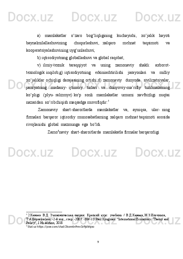 a)   mamlakatlar   o‘zaro   bog‘liqligining   kuchayishi,   xo‘jalik   hayoti
baynalmilallashuvining     chuqurlashuvi,   xalqaro     mehnat     taqsimoti     va
kooperatsiyalashuvining uyg‘unlashuvi;
b) iqtisodiyotning globallashuvi va global raqobat;
v)   ilmiy-texnik     taraqqiyot     va     uning     zamonaviy     shakli:     axborot-
texnologik inqilob;g)  iqtisodiyotning     erkiniashtirilishi      jarayonlari      va     milliy
xo‘jaliklar   ochiqligi   darajasining   ortishi;d)   zamonaviy     dunyoda     sivilizatsiyalar,
jamiyatning     madaniy-   ijtimoiy     turlari     va     dunyoviy-ma’rifiy     tuzilmalaming
ko‘pligi     (plyu-   ralizmye)   ko'p     sonli     mamlakatlar     umumi     xavfsizligi     nuqtai
nazaridan  ко‘ribchiqish maqsadga muvofiqdir: 5
.Zamonaviy     shart-sharoitlarda     mamlakatlar     va,     ayniqsa,     ular-   ning
firmalari  barqaror  iqtisodiy  munosabatlaming  xalqaro  mehnat taqsimoti  asosida
rivojlanishi  global  mazmunga  ega  bo‘ldi.  
Zamo 6
naviy  shart-sharoitlarda  mamlakatla firmalar barqarorligi
5
  2.Камаев  В.Д.  Экономическая  теория:  Краткий  курс:  учебник  /  В.Д.Камаев, М.З.Ильчиков, 
Т.А.Борисовская. -2-й изд., стер. -2007. -384 с.3. Paul   Krugman .  "International Economics: Theory and 
Policy", 11th edition, 2018
6
 Stat.uz https://poe.com/chat/2kom6n9mv3z9jdkhjxo
9 