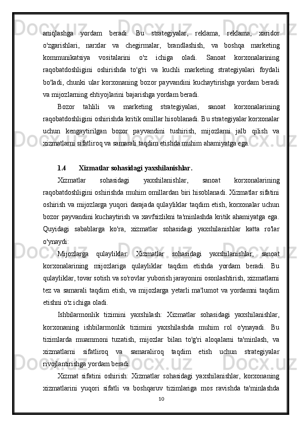 aniqlashga   yordam   beradi.   Bu   strategiyalar,   reklama,   reklama,   xaridor
o'zgarishlari,   narxlar   va   chegirmalar,   brandlashish,   va   boshqa   marketing
kommunikatsiya   vositalarini   o'z   ichiga   oladi.   Sanoat   korxonalarining
raqobatdoshligini   oshirishda   to'g'ri   va   kuchli   marketing   strategiyalari   foydali
bo'ladi,   chunki   ular   korxonaning   bozor   payvandini   kuchaytirishga   yordam   beradi
va mijozlarning ehtiyojlarini bajarishga yordam beradi.
Bozor   tahlili   va   marketing   strategiyalari,   sanoat   korxonalarining
raqobatdoshligini oshirishda kritik omillar hisoblanadi. Bu strategiyalar korxonalar
uchun   kengaytirilgan   bozor   payvandini   tushirish,   mijozlarni   jalb   qilish   va
xizmatlarni sifatliroq va samarali taqdim etishda muhim ahamiyatga ega.
1.4 Xizmatlar sohasidagi yaxshilanishlar.
Xizmatlar   sohasidagi   yaxshilanishlar,   sanoat   korxonalarining
raqobatdoshligini oshirishda muhim omillardan biri hisoblanadi. Xizmatlar sifatini
oshirish va mijozlarga yuqori darajada qulayliklar taqdim etish, korxonalar uchun
bozor payvandini kuchaytirish va xavfsizlikni ta'minlashda kritik ahamiyatga ega.
Quyidagi   sabablarga   ko'ra,   xizmatlar   sohasidagi   yaxshilanishlar   katta   ro'lar
o'ynaydi:
Mijozlarga   qulayliklar:   Xizmatlar   sohasidagi   yaxshilanishlar,   sanoat
korxonalarining   mijozlariga   qulayliklar   taqdim   etishda   yordam   beradi.   Bu
qulayliklar, tovar sotish va so'rovlar yuborish jarayonini osonlashtirish, xizmatlarni
tez  va  samarali   taqdim  etish,   va  mijozlarga  yetarli   ma'lumot   va  yordamni  taqdim
etishni o'z ichiga oladi.
Ishbilarmonlik   tizimini   yaxshilash:   Xizmatlar   sohasidagi   yaxshilanishlar,
korxonaning   ishbilarmonlik   tizimini   yaxshilashda   muhim   rol   o'ynayadi.   Bu
tizimlarda   muammoni   tuzatish,   mijozlar   bilan   to'g'ri   aloqalarni   ta'minlash,   va
xizmatlarni   sifatliroq   va   samaraliroq   taqdim   etish   uchun   strategiyalar
rivojlantirishga yordam beradi.
Xizmat   sifatini   oshirish:   Xizmatlar   sohasidagi   yaxshilanishlar,   korxonaning
xizmatlarini   yuqori   sifatli   va   boshqaruv   tizimlariga   mos   ravishda   ta'minlashda
10 