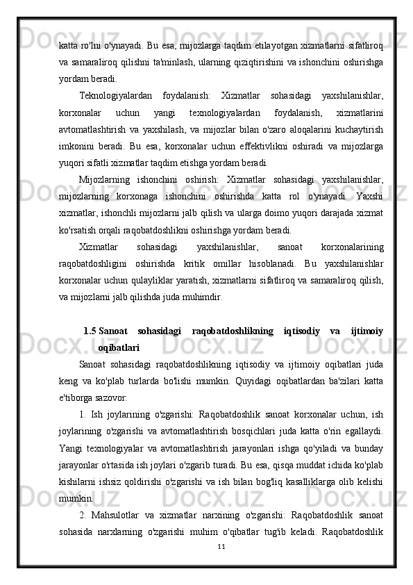 katta ro'lni o'ynayadi. Bu esa, mijozlarga taqdim etilayotgan xizmatlarni sifatliroq
va samaraliroq qilishni  ta'minlash, ularning qiziqtirishini  va ishonchini  oshirishga
yordam beradi.
Teknologiyalardan   foydalanish:   Xizmatlar   sohasidagi   yaxshilanishlar,
korxonalar   uchun   yangi   texnologiyalardan   foydalanish,   xizmatlarini
avtomatlashtirish   va   yaxshilash,   va   mijozlar   bilan   o'zaro   aloqalarini   kuchaytirish
imkonini   beradi.   Bu   esa,   korxonalar   uchun   effektivlikni   oshiradi   va   mijozlarga
yuqori sifatli xizmatlar taqdim etishga yordam beradi.
Mijozlarning   ishonchini   oshirish:   Xizmatlar   sohasidagi   yaxshilanishlar,
mijozlarning   korxonaga   ishonchini   oshirishda   katta   rol   o'ynayadi.   Yaxshi
xizmatlar, ishonchli mijozlarni jalb qilish va ularga doimo yuqori darajada xizmat
ko'rsatish orqali raqobatdoshlikni oshirishga yordam beradi.
Xizmatlar   sohasidagi   yaxshilanishlar,   sanoat   korxonalarining
raqobatdoshligini   oshirishda   kritik   omillar   hisoblanadi.   Bu   yaxshilanishlar
korxonalar uchun qulayliklar yaratish, xizmatlarni sifatliroq va samaraliroq qilish,
va mijozlarni jalb qilishda juda muhimdir.
1.5 Sanoat   sohasidagi   raqobatdoshlikning   iqtisodiy   va   ijtimoiy
oqibatlari
Sanoat   sohasidagi   raqobatdoshlikning   iqtisodiy   va   ijtimoiy   oqibatlari   juda
keng   va   ko'plab   turlarda   bo'lishi   mumkin.   Quyidagi   oqibatlardan   ba'zilari   katta
e'tiborga sazovor:
1.   Ish   joylarining   o'zgarishi:   Raqobatdoshlik   sanoat   korxonalar   uchun,   ish
joylarining   o'zgarishi   va   avtomatlashtirish   bosqichlari   juda   katta   o'rin   egallaydi.
Yangi   texnologiyalar   va   avtomatlashtirish   jarayonlari   ishga   qo'yiladi   va   bunday
jarayonlar o'rtasida ish joylari o'zgarib turadi. Bu esa, qisqa muddat ichida ko'plab
kishilarni ishsiz  qoldirishi  o'zgarishi  va ish bilan bog'liq kasalliklarga olib kelishi
mumkin.
2.   Mahsulotlar   va   xizmatlar   narxining   o'zgarishi:   Raqobatdoshlik   sanoat
sohasida   narxlarning   o'zgarishi   muhim   o'qibatlar   tug'ib   keladi.   Raqobatdoshlik
11 