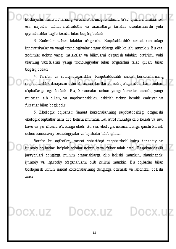 kuchayishi, mahsulotlarning va xizmatlarning narxlarini ta'sir  qilishi  mumkin. Bu
esa,   mijozlar   uchun   mahsulotlar   va   xizmatlarga   kirishni   osonlashtirishi   yoki
qiyinchiliklar tug'ib kelishi bilan bog'liq bo'ladi.
3.   Xodimlar   uchun   talablar   o'zgarishi:   Raqobatdoshlik   sanoat   sohasidagi
innovatsiyalar va yangi texnologiyalar o'zgarishlarga olib kelishi mumkin. Bu esa,
xodimlar   uchun   yangi   malakalar   va   bilimlarni   o'rganish   talabini   orttirishi   yoki
ularning   vazifalarini   yangi   texnologiyalar   bilan   o'rgatishni   talab   qilishi   bilan
bog'liq bo'ladi.
4.   Tariflar   va   sodiq   o'zgarishlar:   Raqobatdoshlik   sanoat   korxonalarining
raqobatdoshlik darajasini oshirish uchun, tariflar va sodiq o'zgarishlar ham muhim
o'qibatlarga   ega   bo'ladi.   Bu,   korxonalar   uchun   yangi   bozorlar   ochish,   yangi
mijozlar   jalb   qilish,   va   raqobatdoshlikni   oshirish   uchun   kerakli   qadriyat   va
fursatlar bilan bog'liqdir.
5.   Ekologik   oqibatlar:   Sanoat   korxonalarining   raqobatdoshligi   o'zgarishi
ekologik oqibatlar ham olib kelishi mumkin. Bu, atrof muhitga olib keladi va suv,
havo va yer iflosini o'z ichiga oladi. Bu esa, ekologik muammolarga qarshi kurash
uchun zamonaviy texnologiyalar va tajribalar talab qiladi.
Barcha   bu   oqibatlar,   sanoat   sohasidagi   raqobatdoshlikning   iqtisodiy   va
ijtimoiy   oqibatlari   ko'plab   sohalar   uchun   katta   e'tibor   talab   etadi.   Raqobatdoshlik
jarayonlari   dengizga   muhim   o'zgarishlarga   olib   kelishi   mumkin,   shuningdek,
ijtimoiy   va   iqtisodiy   o'zgarishlarni   olib   kelishi   mumkin.   Bu   oqibatlar   bilan
boshqarish   uchun   sanoat   korxonalarining   dengizga   o'xshash   va   ishonchli   bo'lishi
zarur.
12 