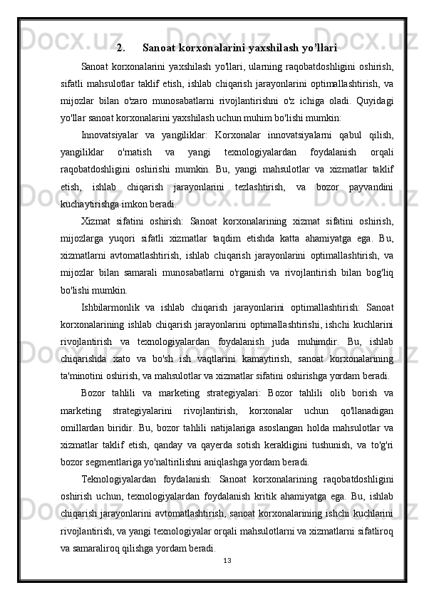 2. Sanoat korxonalarini yaxshilash yo’llari
Sanoat   korxonalarini   yaxshilash   yo'llari,   ularning   raqobatdoshligini   oshirish,
sifatli   mahsulotlar   taklif   etish,   ishlab   chiqarish   jarayonlarini   optimallashtirish,   va
mijozlar   bilan   o'zaro   munosabatlarni   rivojlantirishni   o'z   ichiga   oladi.   Quyidagi
yo'llar sanoat korxonalarini yaxshilash uchun muhim bo'lishi mumkin:
Innovatsiyalar   va   yangiliklar:   Korxonalar   innovatsiyalarni   qabul   qilish,
yangiliklar   o'rnatish   va   yangi   texnologiyalardan   foydalanish   orqali
raqobatdoshligini   oshirishi   mumkin.   Bu,   yangi   mahsulotlar   va   xizmatlar   taklif
etish,   ishlab   chiqarish   jarayonlarini   tezlashtirish,   va   bozor   payvandini
kuchaytirishga imkon beradi.
Xizmat   sifatini   oshirish:   Sanoat   korxonalarining   xizmat   sifatini   oshirish,
mijozlarga   yuqori   sifatli   xizmatlar   taqdim   etishda   katta   ahamiyatga   ega.   Bu,
xizmatlarni   avtomatlashtirish,   ishlab   chiqarish   jarayonlarini   optimallashtirish,   va
mijozlar   bilan   samarali   munosabatlarni   o'rganish   va   rivojlantirish   bilan   bog'liq
bo'lishi mumkin.
Ishbilarmonlik   va   ishlab   chiqarish   jarayonlarini   optimallashtirish:   Sanoat
korxonalarining   ishlab   chiqarish   jarayonlarini   optimallashtirishi,   ishchi   kuchlarini
rivojlantirish   va   texnologiyalardan   foydalanish   juda   muhimdir.   Bu,   ishlab
chiqarishda   xato   va   bo'sh   ish   vaqtlarini   kamaytirish,   sanoat   korxonalarining
ta'minotini oshirish, va mahsulotlar va xizmatlar sifatini oshirishga yordam beradi.
Bozor   tahlili   va   marketing   strategiyalari:   Bozor   tahlili   olib   borish   va
marketing   strategiyalarini   rivojlantirish,   korxonalar   uchun   qo'llanadigan
omillardan   biridir.   Bu,   bozor   tahlili   natijalariga   asoslangan   holda   mahsulotlar   va
xizmatlar   taklif   etish,   qanday   va   qayerda   sotish   kerakligini   tushunish,   va   to'g'ri
bozor segmentlariga yo'naltirilishni aniqlashga yordam beradi.
Teknologiyalardan   foydalanish:   Sanoat   korxonalarining   raqobatdoshligini
oshirish   uchun,   texnologiyalardan   foydalanish   kritik   ahamiyatga   ega.   Bu,   ishlab
chiqarish jarayonlarini  avtomatlashtirish,  sanoat  korxonalarining ishchi  kuchlarini
rivojlantirish, va yangi texnologiyalar orqali mahsulotlarni va xizmatlarni sifatliroq
va samaraliroq qilishga yordam beradi.
13 