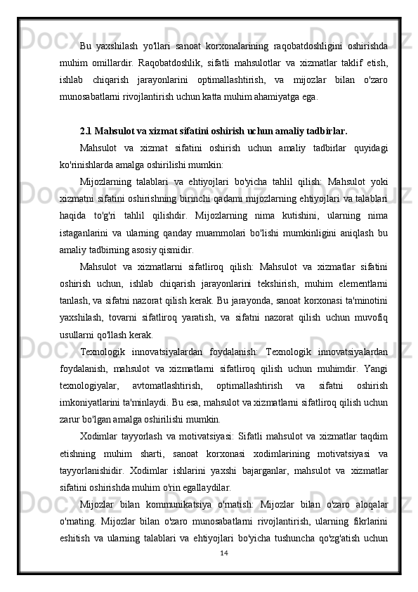 Bu   yaxshilash   yo'llari   sanoat   korxonalarining   raqobatdoshligini   oshirishda
muhim   omillardir.   Raqobatdoshlik,   sifatli   mahsulotlar   va   xizmatlar   taklif   etish,
ishlab   chiqarish   jarayonlarini   optimallashtirish,   va   mijozlar   bilan   o'zaro
munosabatlarni rivojlantirish uchun katta muhim ahamiyatga ega.
2.1 Mahsulot va xizmat sifatini oshirish uchun amaliy tadbirlar.
Mahsulot   va   xizmat   sifatini   oshirish   uchun   amaliy   tadbirlar   quyidagi
ko'rinishlarda amalga oshirilishi mumkin:
Mijozlarning   talablari   va   ehtiyojlari   bo'yicha   tahlil   qilish:   Mahsulot   yoki
xizmatni sifatini oshirishning birinchi  qadamı mijozlarning ehtiyojlari va talablari
haqida   to'g'ri   tahlil   qilishdir.   Mijozlarning   nima   kutishini,   ularning   nima
istaganlarini   va   ularning   qanday   muammolari   bo'lishi   mumkinligini   aniqlash   bu
amaliy tadbirning asosiy qismidir.
Mahsulot   va   xizmatlarni   sifatliroq   qilish:   Mahsulot   va   xizmatlar   sifatini
oshirish   uchun,   ishlab   chiqarish   jarayonlarini   tekshirish,   muhim   elementlarni
tanlash, va sifatni nazorat qilish kerak. Bu jarayonda, sanoat korxonasi ta'minotini
yaxshilash,   tovarni   sifatliroq   yaratish,   va   sifatni   nazorat   qilish   uchun   muvofiq
usullarni qo'llash kerak.
Texnologik   innovatsiyalardan   foydalanish:   Texnologik   innovatsiyalardan
foydalanish,   mahsulot   va   xizmatlarni   sifatliroq   qilish   uchun   muhimdir.   Yangi
texnologiyalar,   avtomatlashtirish,   optimallashtirish   va   sifatni   oshirish
imkoniyatlarini ta'minlaydi. Bu esa, mahsulot va xizmatlarni sifatliroq qilish uchun
zarur bo'lgan amalga oshirilishi mumkin.
Xodimlar   tayyorlash   va   motivatsiyasi:   Sifatli   mahsulot   va   xizmatlar   taqdim
etishning   muhim   sharti,   sanoat   korxonasi   xodimlarining   motivatsiyasi   va
tayyorlanishidir.   Xodimlar   ishlarini   yaxshi   bajarganlar,   mahsulot   va   xizmatlar
sifatini oshirishda muhim o'rin egallaydilar.
Mijozlar   bilan   kommunikatsiya   o'rnatish:   Mijozlar   bilan   o'zaro   aloqalar
o'rnating.   Mijozlar   bilan   o'zaro   munosabatlarni   rivojlantirish,   ularning   fikrlarini
eshitish   va   ularning   talablari   va   ehtiyojlari   bo'yicha   tushuncha   qo'zg'atish   uchun
14 