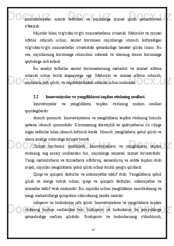 konsultatsiyalar,   anketa   tadbirlari   va   mijozlarga   xizmat   qilish   qatnashuvlari
o'tkazish.
Mijozlar bilan to'g'ridan-to'g'ri munosabatlarni o'rnatish: Mahsulot  va xizmat
sifatini   oshirish   uchun,   sanoat   korxonasi   mijozlariga   ishonch   keltiradigan
to'g'ridan-to'g'ri   munosabatlar   o'rnatishda   qatnashishga   harakat   qilishi   lozim.   Bu
esa,   mijozlarning   korxonaga   ishonchini   oshiradi   va   ularning   doimo   korxonaga
qaytishiga olib keladi.
Bu   amaliy   tadbirlar   sanoat   korxonalarining   mahsulot   va   xizmat   sifatini
oshirish   uchun   kritik   ahamiyatga   ega.   Mahsulot   va   xizmat   sifatini   oshirish,
mijozlarni jalb qilish, va raqobatdoshlikni oshirish uchun muhimdir.
2.2 Innovatsiyalar va yangiliklarni taqdim etishning usullari.
Innovatsiyalar   va   yangiliklarni   taqdim   etishning   muhim   usullari
quyidagilardir:
shonch   qozonish:   Innovatsiyalarni   va   yangiliklarni   taqdim   etishning   birinchi
qadamı   ishonch   qozonishdir.   Korxonaning   shaxsiylik   va   qadriyatlarini   o'z   ichiga
olgan tadbirlar bilan ishonch keltirish kerak. Ishonch, yangiliklarni qabul qilish va
ularni amalga oshirishga ko'mak beradi.
Xizmat   tajribasini   yaxshilash:   Innovatsiyalarni   va   yangiliklarni   taqdim
etishning   eng   asosiy   usullaridan   biri,   mijozlarga   samarali   xizmat   ko'rsatishdir.
Yangi   mahsulotlarni   va   xizmatlarni   sifatliroq,   samaraliroq   va   sodda   taqdim   etish
orqali, mijozlar yangiliklarni qabul qilish uchun kuchli qayg'u qilishadi.
Qisqa   va   qiziqarli   dasturlar   va   imkoniyatlar   taklif   etish:   Yangiliklarni   qabul
qilish   va   ularga   tortish   uchun,   qisqa   va   qiziqarli   dasturlar,   imkoniyatlar   va
xizmatlar taklif etish muhimdir. Bu, mijozlar uchun yangiliklarni sinovlashning va
yangi mahsulotlarga qiziqishini oshirishning yaxshi usulidir.
oshqaruv va hodimlarini jalb qilish:  Innovatsiyalarni  va yangiliklarni taqdim
etishning   boshqa   usullaridan   biri,   boshqaruv   va   hodimlarini   bu   jarayonlarga
qatnashishga   ma'lum   qilishdir.   Boshqaruv   va   hodimlarining   o'zlashtirish,
15 