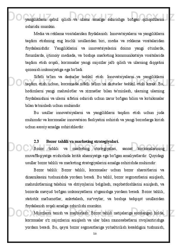 yangiliklarni   qabul   qilish   va   ularni   amalga   oshirishga   bo'lgan   qiziqishlarini
oshirishi mumkin.
Media va reklama vositalaridan foydalanish: Innovatsiyalarni va yangiliklarni
taqdim   etishning   eng   kuchli   usullaridan   biri,   media   va   reklama   vositalaridan
foydalanishdir.   Yangiliklarini   va   innovatsiyalarini   doimo   yangi   o'rinlarda,
forumlarda,   ijtimoiy   mediada,   va   boshqa   marketing   kommunikatsiya   vositalarida
taqdim   etish   orqali,   korxonalar   yangi   mijozlar   jalb   qilish   va   ularning   diqqatini
qozonish imkoniyatiga ega bo'ladi.
Sifatli   ta'lim   va   dasturlar   tashkil   etish:   Innovatsiyalarni   va   yangiliklarni
taqdim   etish   uchun,   korxonada   sifatli   ta'lim   va   dasturlar   tashkil   etish   kerak.   Bu,
hodimlarni   yangi   mahsulotlar   va   xizmatlar   bilan   ta'minlash,   ularning   ularning
foydalanishini va ularni sifatini oshirish uchun zarur bo'lgan bilim va ko'nikmalar
bilan ta'minlash uchun muhimdir.
Bu   usullar   innovatsiyalarni   va   yangiliklarni   taqdim   etish   uchun   juda
muhimdir va korxonalar innovatsion faoliyatini oshirish va yangi bozorlarga kirish
uchun asosiy amalga oshirishlardir.
2.3 Bozor tahlili va marketing strategiyalari.
Bozor   tahlili   va   marketing   strategiyalari,   sanoat   korxonalarining
muvaffaqiyatga erishishida kritik ahamiyatga ega bo'lgan amaliyatlardir. Quyidagi
usullar bozor tahlili va marketing strategiyalarini amalga oshirishda muhimdir:
Bozor   tahlili:   Bozor   tahlili,   korxonalar   uchun   bozor   sharoitlarini   va
dinamikasini   tushunishda   yordam   beradi.   Bu   tahlil,   bozor   segmentlarini   aniqlash,
mahsulotlarning   talabini   va   ehtiyojlarini   belgilash,   raqobatdoshlarini   aniqlash,   va
bozorda   mavjud   bo'lgan   imkoniyatlarni   o'rganishga   yordam   beradi.   Bozor   tahlili,
statistik   ma'lumotlar,   anketalash,   sur'veylar,   va   boshqa   tadqiqot   usullaridan
foydalanish orqali amalga oshirilishi mumkin.
Mijozlarni   tanish   va   majburlash:   Bozor   tahlili   natijalariga   asoslangan   holda,
korxonalar   o'z   mijozlarini   aniqlash   va   ular   bilan   munosabatlarni   rivojlantirishga
yordam  beradi. Bu, qaysi  bozor  segmentlariga yo'naltirilish kerakligini  tushunish,
16 