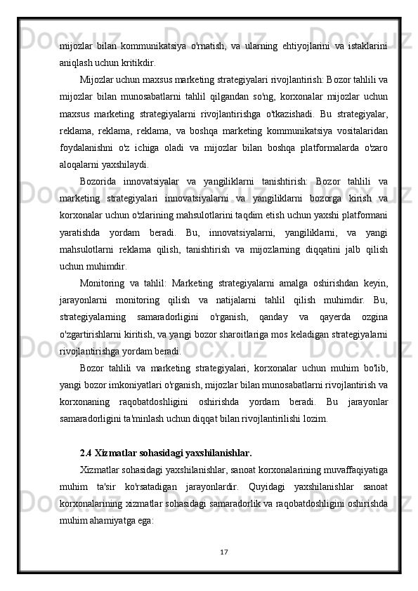 mijozlar   bilan   kommunikatsiya   o'rnatish,   va   ularning   ehtiyojlarini   va   istaklarini
aniqlash uchun kritikdir.
Mijozlar uchun maxsus marketing strategiyalari rivojlantirish: Bozor tahlili va
mijozlar   bilan   munosabatlarni   tahlil   qilgandan   so'ng,   korxonalar   mijozlar   uchun
maxsus   marketing   strategiyalarni   rivojlantirishga   o'tkazishadi.   Bu   strategiyalar,
reklama,   reklama,   reklama,   va   boshqa   marketing   kommunikatsiya   vositalaridan
foydalanishni   o'z   ichiga   oladi   va   mijozlar   bilan   boshqa   platformalarda   o'zaro
aloqalarni yaxshilaydi.
Bozorida   innovatsiyalar   va   yangiliklarni   tanishtirish:   Bozor   tahlili   va
marketing   strategiyalari   innovatsiyalarni   va   yangiliklarni   bozorga   kirish   va
korxonalar uchun o'zlarining mahsulotlarini taqdim etish uchun yaxshi platformani
yaratishda   yordam   beradi.   Bu,   innovatsiyalarni,   yangiliklarni,   va   yangi
mahsulotlarni   reklama   qilish,   tanishtirish   va   mijozlarning   diqqatini   jalb   qilish
uchun muhimdir.
Monitoring   va   tahlil:   Marketing   strategiyalarni   amalga   oshirishdan   keyin,
jarayonlarni   monitoring   qilish   va   natijalarni   tahlil   qilish   muhimdir.   Bu,
strategiyalarning   samaradorligini   o'rganish,   qanday   va   qayerda   ozgina
o'zgartirishlarni kiritish, va yangi bozor sharoitlariga mos keladigan strategiyalarni
rivojlantirishga yordam beradi.
Bozor   tahlili   va   marketing   strategiyalari,   korxonalar   uchun   muhim   bo'lib,
yangi bozor imkoniyatlari o'rganish, mijozlar bilan munosabatlarni rivojlantirish va
korxonaning   raqobatdoshligini   oshirishda   yordam   beradi.   Bu   jarayonlar
samaradorligini ta'minlash uchun diqqat bilan rivojlantirilishi lozim.
2.4 Xizmatlar sohasidagi yaxshilanishlar.
Xizmatlar sohasidagi yaxshilanishlar, sanoat korxonalarining muvaffaqiyatiga
muhim   ta'sir   ko'rsatadigan   jarayonlardir.   Quyidagi   yaxshilanishlar   sanoat
korxonalarining xizmatlar sohasidagi samaradorlik va raqobatdoshligini oshirishda
muhim ahamiyatga ega:
17 